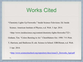 Works Cited
“Chemistry Lights Up Fireworks.” Inside Science-Television. Ed. Inside
Science. American Institute of Physics, n.d. Web. 3 Apr. 2014.
<http://www.insidescience.org/content/chemistry-lights-fireworks/722>.
Graham, Tim. “Colors Bursting in Air.” ChemMatters Oct. 1998: 7-9. Print.
T, Harrison, and Shallcross D, eds. Science in School. EIROforum, n.d. Web.
3 Apr. 2014.
<http://www.scienceinschool.org/repository/docs/issue21_fireworks_bgd.pdf
>.
 