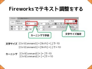 Fireworksでテキスト調整をする



                                        文字サイズ指定
                カーニングで字詰


文字サイズ [Ctrl(Command)]＋[Shift]＋[,]で-10
      [Ctrl(Command)]＋[Shift]＋[.]で＋10

カーニング    [Ctrl(Command)]＋[←]で-10
         [Ctrl(Command)]＋[→]で＋10
 