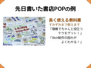 先日書いた書店POPの例
      長く使える教科書
      すみずみまで教えます
      「現場でちゃんと役立つ
          テクをゲット！」
      「Web制作の流れが
           よくわかる！」
 