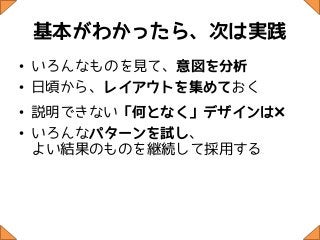 基本がわかったら、次は実践
• いろんなものを見て、意図を分析
• 日頃から、レイアウトを集めておく
• 説明できない「何となく」デザインは×
• いろんなパターンを試し、
  よい結果のものを継続して採用する
 