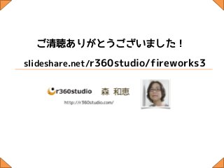 ご清聴ありがとうございました！
slideshare.net/r360studio/fireworks3
 