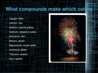 What compounds make which colors
●

Copper- blue

●

Lithium- red

●

Sodium- gold & yellow

●

Calcium- deepens colors

●

Strontium- red

●

Barium- green

●

Magnesium- bright white

●

Antimony- glitter

●

Titanium- sparks

●

Zinc- sparks

 