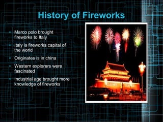 History of Fireworks
●

●

●

●

●

Marco polo brought
fireworks to Italy
Italy is fireworks capital of
the world
Originates is in china
Western explorers were
fascinated
Industrial age brought more
knowledge of fireworks

 