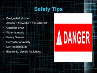 Safety Tips
●

Designated shooter

●

Alcohol + fireworks = !DISASTER!

●

Outdoors only!

●

Water at ready

●

Safety Glasses

●

Don't alter or modify

●

Don't relight duds

●

Electronic, signals for lighting

 