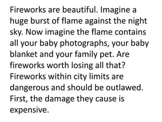 Fireworks are beautiful. Imagine a huge burst of flame against the night sky. Now imagine the flame contains all your baby photographs, your baby blanket and your family pet. Are fireworks worth losing all that? Fireworks within city limits are dangerous and should be outlawed. First, the damage they cause is expensive.  