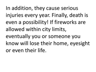 In addition, they cause serious injuries every year. Finally, death is even a possibility! If fireworks are allowed within city limits, eventually you or someone you know will lose their home, eyesight or even their life.
