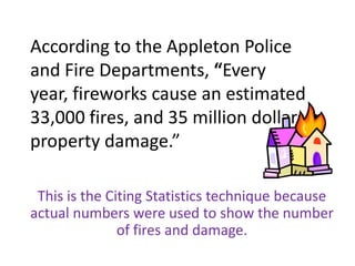 According to the Appleton Police and Fire Departments, “Every year, fireworks cause an estimated 33,000 fires, and 35 million dollars in property damage.” This is the Citing Statistics technique because actual numbers were used to show the number of fires and damage.