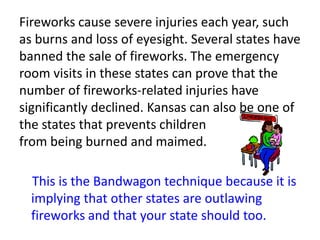 Fireworks cause severe injuries each year, such as burns and loss of eyesight. Several states have banned the sale of fireworks. The emergency room visits in these states can prove that the number of fireworks-related injuries have significantly declined. Kansas can also be one of the states that prevents children                       from being burned and maimed.     This is the Bandwagon technique because it is implying that other states are outlawing fireworks and that your state should too.