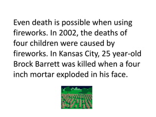 Even death is possible when using fireworks. In 2002, the deaths of four children were caused by fireworks. In Kansas City, 25 year-old Brock Barrett was killed when a four inch mortar exploded in his face. 
