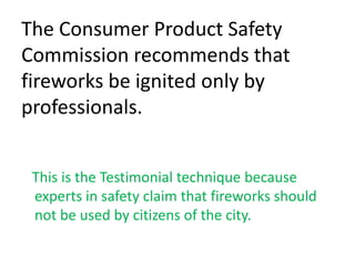 The Consumer Product Safety Commission recommends that fireworks be ignited only by professionals.   This is the Testimonial technique because experts in safety claim that fireworks should not be used by citizens of the city.
