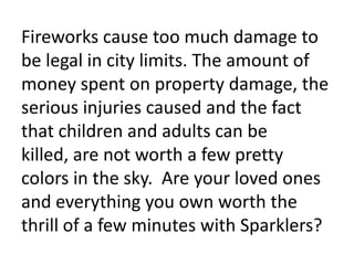 Fireworks cause too much damage to be legal in city limits. The amount of money spent on property damage, the serious injuries caused and the fact that children and adults can be killed, are not worth a few pretty colors in the sky.  Are your loved ones and everything you own worth the thrill of a few minutes with Sparklers?