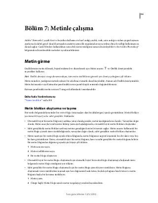 94
Son güncelleme 12/5/2010
Bölüm 7: Metinle çalışma
Adobe® Fireworks®, çeşitli font ve boyutları kullanma ve harf aralığı, aralık, renk, satır aralığı ve taban çizgisi kayması
ayarlama da dahil, genel olarak karmaşık masaüstü yayıncılık uygulamaları için ayrılmış birçok özelliği kullanmanıza
olanak sağlar. Canlı Filtreleri kullandıktan sonra bile metni istediğiniz zaman düzenleyebilir ve bir Adobe Photoshop®
belgesinden düzenlenebilir metinleri içe aktarabilirsiniz.
Metin girme
Grafiklerinize metin eklemek, biçimlendirmek ve düzenlemek için Metin aracını ve Özellik denetçisindeki
seçenekleri kullanın.
Not: Özellik denetçisi simge durumundaysa, tüm metin özelliklerini görmek için denetçi çubuğunu çift tıklatın.
Metin nesneleri, yazdığınız metinle eşleşen bir ad altına otomatik olarak kaydedilir. Atanan adı Özellik denetçisindeki
Metin kutusunda veya Katmanlar panelindeki nesne paneli küçük resminde değiştirebilirsiniz.
Katman panelindeki metin nesnesi T simgesi kullanılarak tanımlanabilir.
Daha fazla Yardım konusu
“Yazım tercihleri” sayfa 298
Metin blokları oluşturma ve taşıma
Fireworks belgesindeki metinler bir metin bloğu (tutamaçları olan bir dikdörtgen) içinde görüntülenir. Metin blokları
ya otomatik boyut ya da sabit genişlikte bloklardır.
• Otomatik boyut bir metin bloğu siz yazdıkça yatay olarak genişler, metni taşıdığınızda ise daralır. Varsayılan değer
olarak, Metin aracıyla tuval üzerini tıklatıp yazmaya başladığınızda, otomatik boyut metin blokları oluşturulur.
• Sabit genişlikteki metin blokları sarılmış metnin genişliğini kontrol etmenizi sağlar. Metin aracını kullanarak bir
metin bloğu çizmek üzere sürüklediğinizde, varsayılan değer olarak, sabit genişlikte metin blokları oluşturulur.
• Metin işaretçisi bir metin bloğu içinde etkin olduğunda, metin bloğunun sağ üst köşesinde boş bir daire veya boş
bir kare görüntülenir. Daire, otomatik boyut bir metin bloğunu, kare ise sabit genişlikte bir metin bloğunu belirtir.
Bir metin bloğundan diğerine geçmek için köşeyi çift tıklatın.
1 Metin aracını seçin.
2 Metin özelliklerini seçin.
3 Bir metin bloğu oluşturun:
• Otomatik boyut bir metin bloğu oluşturmak için otomatik boyut bir metin bloğu oluşturmaya başlamak üzere
belgenizde metin bloğu istediğiniz yeri tıklatın.
• Sabit genişlikte bir metin bloğu oluşturmak için bir metin bloğu çizmek üzere sürükleyin. Metin bloğunu
oluşturmak üzere sürüklerken taşımak için fare düğmesini basılı tutun, boşluk çubuğunu basılı tutun ve metin
bloğunu başka bir konuma sürükleyin.
1 Metni yazın.
2 (İsteğe bağlı) Metin bloğu içinde metni vurgulayıp yeniden biçimlendirin.
 
