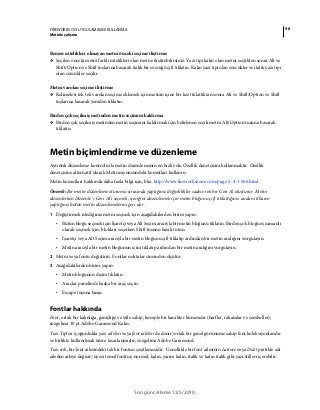 96FIREWORKS CS5 UYGULAMASINI KULLANMA
Metinle çalışma
Son güncelleme 12/5/2010
Benzer nitelikleri olmayan metni önceki seçime iliştirme
❖ Seçilen önceki metni farklı nitelikleri olan metne iliştirebilirsiniz. Yazı tipi kalın olan metni seçtikten sonra Alt ve
Shift/Option ve Shift tuşlarına basarak italik bir sözcüğü çift tıklatın. Kalın yazı tipi olan sözcükler ve italik yazı tipi
olan sözcükler seçilir.
Metni varolan seçime iliştirme
❖ Kelimeleri tek tek varolan seçime eklemek için metnin içine bir kez tıklattıktan sonra Alt ve Shift/Option ve Shift
tuşlarına basarak yeniden tıklatın.
Birden çok seçilmiş metinden metin seçimini kaldırma
❖ Birden çok seçilmiş metinden metin seçimini kaldırmak için belirlenen seçili metni Alt/Option tuşuna basarak
tıklatın.
Metin biçimlendirme ve düzenleme
Ayrıntılı düzenleme kontrolü ile metin düzenlemenin en hızlı yolu Özellik denetçisini kullanmaktır. Özellik
denetçisine alternatif olarak Metin menüsündeki komutları kullanın.
Metin komutları hakkında daha fazla bilgi için, bkz. http://www.fireworkszone.com/page-2-4-1-566.html.
Önemli: Bir metin düzenleme oturumu sırasında yaptığınız değişiklikler sadece tek bir Geri Al oluşturur. Metni
düzenlerken Düzenle > Geri Al’ı seçmek, içeriğini düzenlemek için metin bloğunu çift tıklattığınız andan itibaren
yaptığınız bütün metin düzenlemelerini geri alır.
1 Değiştirmek istediğiniz metni seçmek için aşağıdakilerden birini yapın:
• Bütün bloğu seçmek için İşaretçi veya Alt Seçim aracıyla bir metin bloğunu tıklatın. Birden çok bloğu eş zamanlı
olarak seçmek için, blokları seçerken Shift tuşunu basılı tutun.
• İşaretçi veya Alt Seçim aracıyla bir metin bloğunu çift tıklatıp ardından bir metin aralığını vurgulayın.
• Metin aracıyla bir metin bloğunun içini tıklatıp ardından bir metin aralığını vurgulayın.
2 Metni veya fontu değiştirin. Fontlar noktalar cinsinden ölçülür.
3 Aşağıdakilerden birini yapın:
• Metin bloğunun dışını tıklatın.
• Araçlar panelinde başka bir araç seçin.
• Escape tuşuna basın.
Fontlar hakkında
Font, ortak bir kalınlığa, genişliğe ve stile sahip, komple bir karakter kümesidir (harfler, rakamlar ve semboller);
sözgelimi 10 pt Adobe Garamond Kalın.
Yazı Tipleri (çoğunlukla yazı aileleri veya font aileleri de denir) ortak bir genel görünüme sahip font koleksiyonlarıdır
ve birlikte kullanılmak üzere tasarlanmıştır; sözgelimi Adobe Garamond.
Yazı stili, bir font ailesindeki tek bir fontun çeşitlemesidir. Genellikle bir font ailesinin Latince veya Düz (pratikte adı
aileden aileye değişir) üyesi temel fonttur; normal, kalın, yarım kalın, italik ve kalın italik gibi yazı stilleri içerebilir.
 