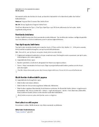 97FIREWORKS CS5 UYGULAMASINI KULLANMA
Metinle çalışma
Son güncelleme 12/5/2010
Sisteminizde yüklü olan fontlara ek olarak, şu klasörleri oluşturabilir ve bu klasörlerde yüklü olan fontları
kullanabilirsiniz:
Windows Program Files/Common Files/Adobe/Fonts
Mac OS Library/Application Support/Adobe/Fonts
Yerel Fonts klasörüne bir Type 1, TrueType, OpenType veya CID fontu yüklerseniz, bu font sadece Adobe
uygulamalarında görünür.
Fontlarda önizleme
Fontları Özellik Denetçisi'nin Font menüsünden önizleyebilirsiniz. Yazı tercihlerinde önizleme özelliğini kapatabilir
veya font adlarının ya da font örneklerinin punto boyutunu değiştirebilirsiniz.
Yazı tipi boyutu belirleme
Yazı tipi boyutu varsayılan olarak punto cinsinden (inç'in 1/72'sine eşit bir ölçü) ölçülür. 0.1 - 1296 punto arasında,
0.001 puntoluk artışlarla herhangi bir yazı tipi boyutu belirleyebilirsiniz.
Not: Fireworks'te, yazı tipi boyutu varsayılan olarak piksel cinsinden ölçülür.
1 Değiştirmek istediğiniz karakterleri ya da yazı nesnelerini seçin. Herhangi bir metin seçmezseniz yazı tipi boyutu,
oluşturduğunuz yeni metne uygulanır.
2 Aşağıdakilerden birini yapın:
• Karakter panelinde ya da Kontrol çubuğunda Font Boyutu seçeneğini ayarlayın.
• Yazım > Boyut menüsünden bir boyut seçin. Diğer seçeneğini kullanmak Karakter paneline yeni bir boyut
yazmanızı sağlar.
Tercihler iletişim kutusunda yazının ölçü birimini değiştirebilirsiniz. Fireworks'te bu seçenek kullanılamaz.
Eksik fontları kullanılabilir yapma
❖ Aşağıdakilerden herhangi birini yapın:
• Eksik fontları sisteminize yükleyin.
• Eksik fontları bir font yönetim uygulaması kullanarak etkinleştirin.
• Eksik fontları uygulama klasöründeki Fonts klasörüne yerleştirin. Bu klasördeki fontlar yalnızca o uygulama için
kullanılabilir. Mac OS için, fontlar HD > Library > ApplicationSupport > Adobe > Fonts klasörüne yüklenebilir.
Buraya yüklenen fontlar yalnızca Adobe ürünleri tarafından kullanılabilir.
Eksik fontlara erişiminiz yoksa eksik fontları aratın ve değiştirin.
Font ailesi ve stili seçme
Font ailesini ve stilini, Özellik denetçisi veya Metin menüsüyle seçebilirsiniz.
Daha fazla Yardım konusu
“Yazım tercihleri” sayfa 298
 