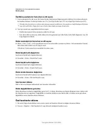 98FIREWORKS CS5 UYGULAMASINI KULLANMA
Metinle çalışma
Son güncelleme 12/5/2010
Özellikler paneliyle bir font ailesi ve stili seçme
1 Font menüsünden bir aile seçin. Bir fontun birden fazla kopyası bilgisayarınızda yüklüyse, font adının arkasında
bir kısaltma bulunur: PostScript fontlar için (T1), TrueType fontlar için (TT) veya OpenType fontlar için (OT).
Windows'da, font ailesini ve stilinin adını kutuya yazarak seçebilirsiniz. Siz yazarken, o harfle başlayan ilk fontun
veya stilin adı belirir. Doğru font veya stil adı çıkana kadar yazmaya devam edin.
2 Yazı tipi seçmek için, aşağıdakilerden birini yapın:
• Özellik denetçisinde Stil menüsünden yüklü bir stil seçin.
• Font ailesi stiller içermiyorsa, taklit edilmiş bir stil uygulamak için Sahte Kalın, Sahte İtalik düğmesini veya Alt
Çizgi düğmesini tıklatın.
Metin menüsüyle bir font ailesi ve stili seçme
❖ Metin > Font > [aile] > [stil] seçeneklerini seçin. Font ailesi stiller içermiyorsa, Metin > Stil menüsünden Normal,
Sahte Kalın Sahte İtalik veya Alt Çizgi'yi seçin.
(Windows): Fontu aramak için menüdeki font adını yazın.
Metni büyük harfe değiştirme
Seçili metni büyük harfe değiştirebilirsiniz.
❖ Komutlar > Metin > Büyük Harf'i seçin.
Metni küçük harfe değiştirme
Seçili metni küçük harfe değiştirebilirsiniz.
❖ Komutlar > Metin > Küçük Harf'i seçin.
Metni cümle düzenine değiştirme
Seçili metni büyük harfle başlaması için değiştirebilirsiniz.
❖ Komutlar > Metin > İlk Harf Büyük'ü seçin.
Satır kesmesi ekleme
Shift ve Enter tuş bileşimi kullanılarak satır kesmeleri eklenebilir.
Metin değişikliklerini geri alma
Metin düzenleme modunda, değişiklikleri geri al (ctrl + z) işlemi, düzenleme modunda olduğunuz sürece yalnızca tek
tek düzenlemeler için uygulanır. Değişiklikler siz moddan çıktıktan sonra kabul edilir ve bundan sonra geri alınan
değişiklikler metin düzenlemelerini etkilemez.
Özel karakterler ekleme
1 Bir metin bloğu oluşturduktan sonra, metin içinde özel karakter eklemek istediğiniz konumu tıklatın.
2 Pencere > Diğerleri > Özel Karakterler'i seçip eklemek istediğiniz karakteri seçin.
 