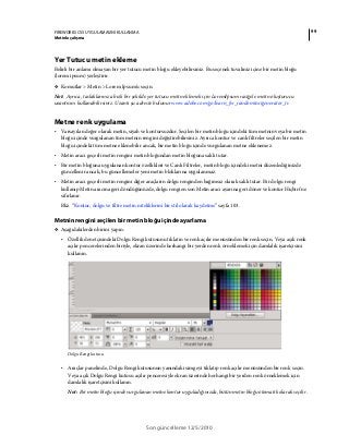 99FIREWORKS CS5 UYGULAMASINI KULLANMA
Metinle çalışma
Son güncelleme 12/5/2010
Yer Tutucu metin ekleme
Belirli bir anlamı olmayan bir yer tutucu metin bloğu ekleyebilirsiniz. Bu seçenek tuvaliniz içine bir metin bloğu
(lorem ipsum) yerleştirir.
❖ Komutlar > Metin > Lorem Ipsum'u seçin.
Not: Ayrıca, taslaklarınıza hızlı bir şekilde yer tutucu metin eklemek için LoremIpsum rastgele metin oluşturucu
uzantısını kullanabilirsiniz. Uzantı şu adreste bulunur www.adobe.com/go/learn_fw_randomtextgenerator_tr.
Metne renk uygulama
• Varsayılan değer olarak metin, siyah ve kontursuzdur. Seçilen bir metin bloğu içindeki tüm metnin veya bir metin
bloğu içinde vurgulanan tüm metnin rengini değiştirebilirsiniz. Ayrıca kontur ve canlı filtreler seçilen bir metin
bloğu içindeki tüm metne eklenebilir ancak, bir metin bloğu içinde vurgulanan metne eklenemez.
• Metin aracı geçerli metin rengini metin bloğundan metin bloğuna saklı tutar.
• Bir metin bloğuna uygulanan kontur özellikleri ve Canlı Filtreler, metin bloğu içindeki metni düzenlediğinizde
güncellenir ancak, bu güncellemeler yeni metin bloklarına uygulanmaz.
• Metin aracı geçerli metin rengini diğer araçların dolgu renginden bağımsız olarak saklı tutar. Bir dolgu rengi
kullanıp Metin aracına geri döndüğünüzde, dolgu rengi en son Metin aracı ayarına geri döner ve kontur Hiçbiri’ne
sıfırlanır.
Bkz. “Kontur, dolgu ve filtre metin niteliklerini bir stil olarak kaydetme” sayfa 103.
Metnin rengini seçilen bir metin bloğu içinde ayarlama
❖ Aşağıdakilerden birini yapın:
• Özellik denetçisindeki Dolgu Rengi kutusunu tıklatın ve renk açılır menüsünden bir renk seçin. Veya açık renk
açılır pencerelerinden biriyle, ekran üzerinde herhangi bir yerden renk örneklemek için damlalık işaretçisini
kullanın.
Dolgu Rengi kutusu
• Araçlar panelinde, Dolgu Rengi kutusunun yanındaki simgeyi tıklatıp renk açılır menüsünden bir renk seçin.
Veya açık Dolgu Rengi kutusu açılır penceresiyle ekran üzerinde herhangi bir yerden renk örneklemek için
damlalık işaretçisini kullanın.
Not: Bir metin bloğu içinde vurgulanan metne kontur uyguladığınızda, bütün metin bloğu otomatik olarak seçilir.
 