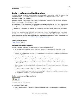 100FIREWORKS CS5 UYGULAMASINI KULLANMA
Metinle çalışma
Son güncelleme 12/5/2010
Satırlar ve harfler arasındaki aralığı ayarlama
Harf aralığı, görünümlerini geliştirmek için belirli harf çiftleri arasındaki aralığı (yüzdelik değerler olarak) artırır veya
azaltır. Otomatik harf aralığı metni görüntülerken bir fontun harf aralığı bilgilerini kullanır. İzleme seçilen
karakterlerin aralığını artırır veya azaltır.
Fireworks CS5'te harf aralığı ve izleme özelliği CS3'te olduğu gibi çalışır. İmleci bir sözcüğe yerleştirerek ve değerleri
değiştirerek harf aralığı ve izlemeyi değiştirebilirsiniz
Eski sürümlerden (CS3 ve önceki) içe aktarılan metinlerin görünümleri ve özellikleri aynı kalır. Ancak, harf aralığı ve
izleme değerleri değişir. Bunun nedeni Fireworks CS3'ten sonra Adobe Metin Motoru'na yapılan değişikliklerdir
Otomatik harf aralığını devre dışı bırakmak için Özellik denetçisinde Otomatik Harf Aralığı'nın seçimini kaldırın.
Satır aralığı, bir paragraf içindeki bitişik satırlar arasındaki mesafeyi belirler. Satır aralığı piksel olarak veya noktalar
cinsinden satırları taban çizgisinden taban çizgisine ayırarak mesafenin yüzdesi olarak ölçülebilir. Fireworks'ün metin
öğelerini oluşturmak için Adobe Metin Motoru'nu (ATE) nasıl kullandığı hakkında daha ayrıntılı genel bir bakış için
Arun Kaza'nın makalesine bakın: www.adobe.com/go/learn_fw_textengine_tr.
Daha fazla Yardım konusu
“Yazım tercihleri” sayfa 298
Harf aralığı veya izleme ayarlama
1 Harf aralığını ayarlamak istediğiniz metni seçmek için aşağıdakilerden birini yapın:
• İki karakterin arasını tıklatmak için veya değiştirmek istediğiniz karakteri vurgulamak için Metin aracını
kullanın.
• Bütün bir metin bloğunu seçmek için İşaretçi aracını kullanın. Birden çok metin bloğu seçmek için Shift tuşunu
basılı tutup tıklatın.
2 Aralığını ayarlamak istediğiniz karakterleri seçin ve aşağıdakilerden birini yapın:
• Özellik denetçisinde, İzleme açılır kaydırıcısını sürükleyin veya kutuya bir yüzde değeri girin.
Sıfır normal izlemeyi gösterir. Pozitif değerler harfleri birbirinden uzaklaştırır. Negatif değerler harfleri
birbirine yaklaştırır.
• Klavye üzerindeki Sol Ok veya Sağ Ok tuşlarına basarken, Control (Windows) veya Command (Mac OS) tuşunu
basılı tutun.
Sol Ok tuşu harfler arasındaki boşluğu %1 azaltırken, Sağ Ok tuşu %1 artırır.
İzlemeyi %10’luk artışlarla ayarlamak için Sol Ok veya Sağ Ok tuşlarına basarken, Shift ve Control (Windows)
veya Shift ve Command (Mac OS) tuşlarını basılı tutun.
Seçilen metnin satır aralığını ayarlama
Özellik denetçisindeki satır aralığı seçenekleri
1 Aşağıdakilerden birini yapın:
• Özellik denetçisinde, Satır Aralığı açılır kaydırıcısını sürükleyin veya kutuya bir değer girin. Varsayılan değer
%100’dür.
 