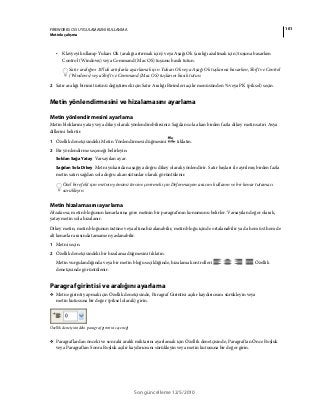 101FIREWORKS CS5 UYGULAMASINI KULLANMA
Metinle çalışma
Son güncelleme 12/5/2010
• Klavyeyi kullanıp Yukarı Ok (aralığı artırmak için) veya Aşağı Ok (aralığı azaltmak için) tuşuna basarken
Control (Windows) veya Command (Mac OS) tuşunu basılı tutun.
Satır aralığını 10’luk artışlarla ayarlamak için Yukarı Ok veya Aşağı Ok tuşlarına basarken, Shift ve Control
(Windows) veya Shift ve Command (Mac OS) tuşlarını basılı tutun.
2 Satır aralığı birimi türünü değiştirmek için Satır Aralığı Birimleri açılır menüsünden % veya PK (piksel) seçin.
Metin yönlendirmesini ve hizalamasını ayarlama
Metin yönlendirmesini ayarlama
Metin bloklarını yatay veya dikey olarak yönlendirebilirsiniz. Sağdan sola akan birden fazla dikey metin satırı Asya
dillerini belirtir.
1 Özellik denetçisindeki Metin Yönlendirmesi düğmesini tıklatın.
2 Bir yönlendirme seçeneği belirleyin:
Soldan Sağa Yatay Varsayılan ayar.
Sağdan Sola Dikey Metni yukarıdan aşağıya doğru dikey olarak yönlendirir. Satır başları ile ayrılmış birden fazla
metin satırı sağdan sola doğru akan sütunlar olarak görüntülenir.
Özel bir efekt için metnin yönünü tersine çevirmek için Deformasyon aracını kullanın ve bir kenar tutamacı
sürükleyin.
Metin hizalamasını ayarlama
Hizalama, metin bloğunun kenarlarına göre metnin bir paragrafının konumunu belirler. Varsayılan değer olarak,
yatay metin sola hizalanır.
Dikey metin, metin bloğunun üstüne veya altına hizalanabilir, metin bloğu içinde ortalanabilir ya da hem üst hem de
alt kenarlar arasında tamamen yaslanabilir.
1 Metni seçin.
2 Özellik denetçisindeki bir hizalama düğmesini tıklatın.
Metin vurgulandığında veya bir metin bloğu seçildiğinde, hizalama kontrolleri Özellik
denetçisinde görüntülenir.
Paragraf girintisi ve aralığını ayarlama
❖ Metne girinti yapmak için Özellik denetçisinde, Paragraf Girintisi açılır kaydırıcısını sürükleyin veya
metin kutusuna bir değer (piksel olarak) girin.
Özellik denetçisindeki paragraf girintisi seçeneği
❖ Paragraflardan önceki ve sonraki aralık miktarını ayarlamak için Özellik denetçisinde, Paragraftan Önce Boşluk
veya Paragraftan Sonra Boşluk açılır kaydırıcısını sürükleyin veya metin kutusuna bir değer girin.
 
