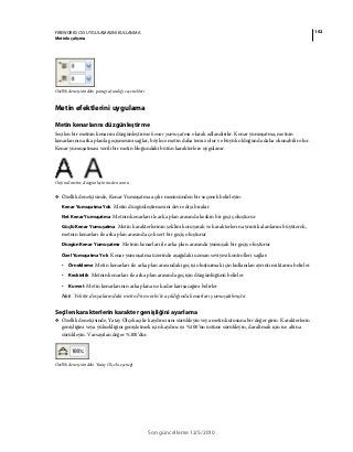 102FIREWORKS CS5 UYGULAMASINI KULLANMA
Metinle çalışma
Son güncelleme 12/5/2010
Özellik denetçisindeki paragraf aralığı seçenekleri
Metin efektlerini uygulama
Metin kenarlarını düzgünleştirme
Seçilen bir metnin kenarını düzgünleştirme kenar yumuşatma olarak adlandırılır. Kenar yumuşatma, metnin
kenarlarının arka planla geçişmesini sağlar, böylece metin daha temiz olur ve büyük olduğunda daha okunabilir olur.
Kenar yumuşatması verili bir metin bloğundaki bütün karakterlere uygulanır.
Orijinal metin; düzgünleştirmeden sonra
❖ Özellik denetçisinde, Kenar Yumuşatma açılır menüsünden bir seçenek belirleyin:
Kenar Yumuşatma Yok Metin düzgünleştirmesini devre dışı bırakır
Net Kenar Yumuşatma Metnin kenarları ile arka plan arasında keskin bir geçiş oluşturur
Güçlü Kenar Yumuşatma Metin karakterlerinin şeklini koruyarak ve karakterlerin ayrıntılı alanlarını büyüterek,
metnin kenarları ile arka plan arasında çok sert bir geçiş oluşturur
Düzgün Kenar Yumuşatma Metnin kenarları ile arka plan arasında yumuşak bir geçiş oluşturur
Özel Yumuşatma Yok Kenar yumuşatma üzerinde aşağıdaki uzman seviyesi kontrolleri sağlar:
• Örnekleme Metin kenarları ile arka plan arasındaki geçişi oluşturmak için kullanılan ayrıntı miktarını belirler
• Keskinlik Metnin kenarları ile arka plan arasında geçişin düzgünlüğünü belirler
• Kuvvet Metin kenarlarının arka plana ne kadar karışacağını belirler
Not: Vektör dosyalarındaki metin Fireworks'te açıldığında kenarları yumuşatılmıştır.
Seçilen karakterlerin karakter genişliğini ayarlama
❖ Özellik denetçisinde, Yatay Ölçek açılır kaydırıcısını sürükleyin veya metin kutusuna bir değer girin. Karakterlerin
genişliğini veya yüksekliğini genişletmek için kaydırıcıyı %100’ün üstüne sürükleyin, daraltmak için ise altına
sürükleyin. Varsayılan değer %100’dür.
Özellik denetçisindeki Yatay Ölçek seçeneği
 