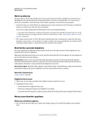 106FIREWORKS CS5 UYGULAMASINI KULLANMA
Metinle çalışma
Son güncelleme 12/5/2010
Metni içe aktarma
Fireworks yalnızca ASCII metin destekler, bir Unicode metin dosyası Fireworks'te açıldığında veya Fireworks'e içe
aktarıldığında metin gereksiz karakterler halinde görüntülenir. Fireworks'e içe aktarmadan önce, Unicode metni
ASCII metne dönüştürün. Alternatif olarak, ASCII metnini kopyalayın ve Fireworks'ün içine yapıştırın.
• Adobe Photoshop veya Adobe Illustrator® uygulamasından içe metin aktarmak için bir Photoshop veya Illustrator
dosyasını içe aktarın veya metni Fireworks'e kopyalayın.
Fireworks veya diğer uygulamalardan 8000 karaktere kadar metin kopyalayabilirsiniz.
Varsayılan olarak, Photoshop veya Illustrator'dan alınan metinlerin tüm nitelikleri Fireworks'te korunur. Ancak,
Photoshop metinlerini bitmap görüntüleri olarak da içe aktarabilirsiniz. (Bkz. “Photoshop İçe Aktarma ve açma
tercihleri” sayfa 299.)
• RTF (zengin metin formatı) ve ASCII (düz metin) formatlarında metin içe aktarmak için, metni Fireworks içine
kopyalayın. Ayrıca, Dosya > Aç veya Dosya> İçe Aktar’ı seçebilir ve bir dosyaya gelebilirsiniz. (İçe aktarılan ASCII
metni geçerli dolgu rengine ve 12 piksel boyutundaki varsayılan fonta ayarlanır.)
Eksik fontları yenisiyle değiştirme
Fireworks uygulamasında bilgisayarınıza kurulmamış fontlar içeren bir belge açarsanız, fontları değiştirmeyi veya
görünümlerini korumayı seçebilirsiniz.
Bilgisayarınızda bulunmayan fontlar içeren metne varsayılan olarak Myriad Pro fontu uygulanır. Bu ayarı değiştirmek
için Tercihler iletişim kutusunu kullanın.
Görünümü Koru Metni, metnin orijinal fontlarındaki görünümünde gösteren bir bitmap görüntüsüyle değiştirir.
Metni hala düzenleyebilirsiniz, fakat bunu yaparsanız, Fireworks bitmap görüntüsünü sisteminizde kurulu olan bir
fontla değiştirir. Düzenleme, metnin görünümünün değişmesine neden olur.
Eksik Fontları Değiştir Belgedeki fontları değiştirir. Metni düzenleyebilir ve kaydedebilirsiniz. Belge orijinal fontların
bulunduğu bir bilgisayarda yeniden açıldığında, Fireworks orijinal fontları hatırlar ve kullanır.
Daha fazla Yardım konusu
“Yazım tercihleri” sayfa 298
Değiştirme fontu seçme
1 Eksik fontlar olan bir belge açıp Eksik Fontu Değiştir listesinden eksik bir font seçin.
2 Aşağıdakilerden birini yapın:
• Hedef listesinden bir değiştirme fontu seçin.
• Eksik fontu olduğu gibi bırakmak için Değişiklik Yok'u tıklatın.
Aynı eksik fontlu bir belgeyi bir sonraki açışınızda, Eksik Fontlar iletişim kutusunda seçtiğiniz fontlar bulunur.
Metne yazım denetimi uygulama
Metne yazın denetimi uygulama
1 Bir veya daha fazla metin bloğu seçin. Hiçbir metin bloğu seçilmezse, Fireworks bütün belgede yazım denetimi
yapar.
 