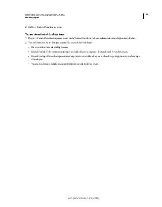 107FIREWORKS CS5 UYGULAMASINI KULLANMA
Metinle çalışma
Son güncelleme 12/5/2010
2 Metin > Yazım Denetimi’ni seçin.
Yazım denetimini özelleştirme
1 Dosya > Yazım Denetimi Ayarı’nı seçin ya da Yazım Denetimi iletişim kutusunda Ayar düğmesini tıklatın.
2 Yazım Denetimi Ayarı iletişim kutusunda seçenekleri belirleyin:
• Bir veya daha fazla dil sözlüğü seçin.
• Kişisel Sözlük Yolu metin kutusunun yanındaki klasör simgesini tıklatarak özel bir sözlük seçin.
• Kişisel Sözlüğü Düzenle düğmesini tıklatıp listede sözcükler ekleyerek, silerek veya değiştirerek özel sözlüğü
düzenleyin.
• Yazım denetimine dahil olmasını istediğiniz sözcük türlerini seçin.
 