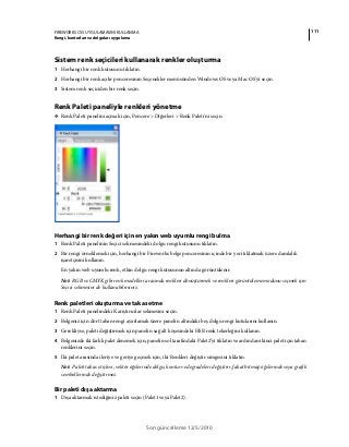 111FIREWORKS CS5 UYGULAMASINI KULLANMA
Rengi, konturları ve dolguları uygulama
Son güncelleme 12/5/2010
Sistem renk seçicileri kullanarak renkler oluşturma
1 Herhangi bir renk kutusunu tıklatın.
2 Herhangi bir renk açılır penceresinin Seçenekler menüsünden Windows OS veya Mac OS'yi seçin.
3 Sistem renk seçiciden bir renk seçin.
Renk Paleti paneliyle renkleri yönetme
❖ Renk Paleti panelini açmak için, Pencere > Diğerleri > Renk Paleti'ni seçin.
Herhangi bir renk değeri için en yakın web uyumlu rengi bulma
1 Renk Paleti panelinin Seçici sekmesindeki dolgu rengi kutusunu tıklatın.
2 Bir rengi örneklemek için, herhangi bir Fireworks belge penceresinin içinde bir yeri tıklatmak üzere damlalık
işaretçisini kullanın.
En yakın web uyumlu renk, etkin dolgu rengi kutusunun altında görüntülenir.
Not: RGB ve CMYK gibi renk modelleri arasında renkleri dönüştürmek ve renkleri görüntüleme modunu seçmek için
Seçici sekmesini de kullanabilirsiniz.
Renk paletleri oluşturma ve takas etme
1 Renk Paleti panelindeki Karıştırıcılar sekmesini seçin.
2 Belgeniz için dört taban rengi ayarlamak üzere panelin altındaki beş dolgu rengi kutularını kullanın.
3 Gerekliyse, paleti değiştirmek için panelin sağ alt köşesindeki HSB renk tekerleğini kullanın.
4 Belgenizde iki farklı palet denemek için, panelin sol tarafındaki Palet2’yi tıklatın ve ardından ikinci palet için taban
renklerini seçin.
5 İki palet arasında ileriye ve geriye geçmek için, iki Renkleri değiştir simgesini tıklatın.
Not: Paleti takas et işlevi, vektör öğelerinde dolgu, kontur ve degradeleri değiştirir, fakat bitmap öğelerinde veya grafik
sembollerinde değiştirmez.
Bir paleti dışa aktarma
1 Dışa aktarmak istediğiniz paleti seçin (Palet1 veya Palet2).
 