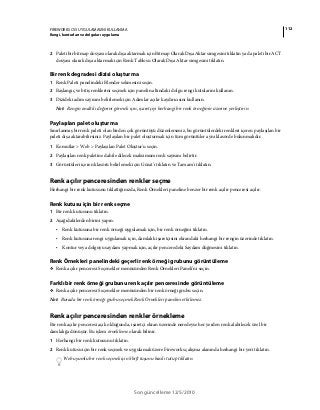 112FIREWORKS CS5 UYGULAMASINI KULLANMA
Rengi, konturları ve dolguları uygulama
Son güncelleme 12/5/2010
2 Paleti bir bitmap dosyası olarak dışa aktarmak için Bitmap Olarak Dışa Aktar simgesini tıklatın ya da paleti bir ACT
dosyası olarak dışa aktarmak için Renk Tablosu Olarak Dışa Aktar simgesini tıklatın.
Bir renk degradesi dizisi oluşturma
1 Renk Paleti panelindeki Blender sekmesini seçin.
2 Başlangıç ve bitiş renklerini seçmek için panelin altındaki dolgu rengi kutularını kullanın.
3 Dizideki adım sayısını belirlemek için Adımlar açılır kaydırıcısını kullanın.
Not: Rengin onaltılı değerini görmek için, işaretçiyi herhangi bir renk örneğinin üzerine yerleştirin.
Paylaşılan palet oluşturma
Sınırlanmış bir renk paleti olan birden çok görüntüyü düzenlerseniz, bu görüntülerdeki renkleri içeren paylaşılan bir
paleti dışa aktarabilirsiniz. Paylaşılan bir palet oluşturmak için tüm görüntüler aynı klasörde bulunmalıdır.
1 Komutlar > Web > Paylaşılan Palet Oluştur'u seçin.
2 Paylaşılan renk paletine dahil edilecek maksimum renk sayısını belirtir.
3 Görüntüleri içeren klasörü belirlemek için Gözat'ı tıklatın ve Tamam'ı tıklatın.
Renk açılır penceresinden renkler seçme
Herhangi bir renk kutusunu tıklattığınızda, Renk Örnekleri paneline benzer bir renk açılır penceresi açılır.
Renk kutusu için bir renk seçme
1 Bir renk kutusunu tıklatın.
2 Aşağıdakilerden birini yapın:
• Renk kutusuna bir renk örneği uygulamak için, bir renk örneğini tıklatın.
• Renk kutusuna rengi uygulamak için, damlalık işaretçisini ekrandaki herhangi bir rengin üzerinde tıklatın.
• Kontur veya dolguyu saydam yapmak için, açılır penceredeki Saydam düğmesini tıklatın.
Renk Örnekleri panelindeki geçerli renk örneği grubunu görüntüleme
❖ Renk açılır penceresi Seçenekler menüsünden Renk Örnekleri Paneli'ni seçin.
Farklı bir renk örneği grubunu renk açılır penceresinde görüntüleme
❖ Renk açılır penceresi Seçenekler menüsünden bir renk örneği grubu seçin.
Not: Burada bir renk örneği grubu seçmek Renk Örnekleri panelini etkilemez.
Renk açılır penceresinden renkler örnekleme
Bir renk açılır penceresi açık olduğunda, işaretçi ekran üzerinde neredeyse her yerden renk alabilecek özel bir
damlalığa dönüşür. Bu işlem örnekleme olarak bilinir.
1 Herhangi bir renk kutusunu tıklatın.
2 Renk kutusu için bir renk seçmek ve uygulamak üzere Fireworks çalışma alanında herhangi bir yeri tıklatın.
Web uyumlu bir renk seçmek için Shift tuşunu basılı tutup tıklatın.
 