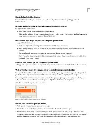 113FIREWORKS CS5 UYGULAMASINI KULLANMA
Rengi, konturları ve dolguları uygulama
Son güncelleme 12/5/2010
Renk değerlerini belirleme
Renk Karıştırıcısı ve renk açılır penceresine ek olarak, renk değerlerini tanımlamak için Bilgi panelini de
kullanabilirsiniz.
Bir belgenin herhangi bir bölümünün renk değerini görüntüleme
❖ Aşağıdakilerden birini yapın:
• Renk Karıştırıcısı'nı veya renk açılır penceresini kullanın.
• Bilgi panelini kullanın. Damlalık aracını tıklatın, Pencere > Bilgi'yi seçin ve işaretçiyi görüntülemek istediğiniz
rengi içeren nesnenin üzerine taşıyın (yalnızca Windows).
Etkin kontur veya dolgu renginin renk değerini görüntüleme
❖ Aşağıdakilerden birini yapın:
• RGB veya diğer renk sistemi değerleri için Pencere > Renk Karıştırıcısı'nı seçin.
• Renk açılır penceresini açmak ve onaltılı değeri pencerenin üstünde görüntülemek için bir renk kutusunu
tıklatın.
• İşaretçiyi bir renk kutusu üzerine yerleştirin ve araç ucunu okuyun (sadece Windows).
Not: Varsayılan olarak, rengin RGB değerleri Bilgi panelinde ve Renk Karıştırıcısı'nda görünür. Onaltılı değeri
renk açılır penceresinde görünür.
Farklı bir renk modeli için renk bilgilerini görüntüleme
❖ Bilgi paneli Seçenekler menüsünden veya Renk Karıştırıcısı Seçenekler menüsünden başka bir renk modeli seçin.
Web uyumlu renkleri ve saydamlığı taklit etmek için renk taklidi
Web uyumlu olmayan bir rengi kullanırken, bir web renk taklidi dolgusu uygulayın. Bunu yapmak, web uyumlu bir
paletle dışa aktarıldığında kaymayan veya taklit edilmeyen web uyumlu bir rengi yaklaştırmanızı sağlar.
Saydamlık görünümü oluşturmak için, Saydam renk taklidi dolgu seçeneğini uygulayın. Saydam nesnelerde, web
sayfası arka planı, saydam web renk taklidi dolgusunun diğer tüm piksellerinin içinden görünür.
Not: Web renk taklidi dosya boyutunu artırabilir.
İki web uyumlu renk bir web renk taklidi dolgusu oluşturur.
Bir web renk taklidi dolgusu oluşturma
1 Web uyumlu olmayan bir renk içeren bir nesne seçin.
2 Özellik denetçisindeki Dolgu Seçenekleri açılır menüsünden Web Renk Taklidi'ni seçin.
3 Özellik denetçisinde, Dolgu Seçenekleri açılır penceresini görüntülemek için Dolgu Rengi kutusunu tıklatın.
Nesnenin web uyumlu olmayan rengi Kaynak renk kutusunda görünür. Web uyumlu renk taklidi iki renk, sağdaki
renk kutularında görüntülenir. Web renk taklidi nesne üzerinde görüntülenir ve etkin dolgu rengi olur.
 