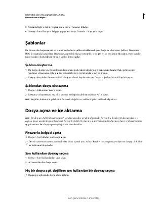6FIREWORKS CS5 UYGULAMASINI KULLANMA
Fireworks temel bilgiler
Son güncelleme 12/5/2010
3 Çözünürlüğü ve tuval rengini ayarlayın ve Tamam’ı tıklatın.
4 Nesneyi Pano’dan yeni belgeye yapıştırmak için Düzenle > Yapıştır’ı seçin.
Şablonlar
Bir Fireworks dosyasını şablon olarak kaydedin ve şablonu kullanarak yeni dosyalar oluşturun. Şablon, Fireworks
PNG formatında kaydedilir. Fireworks, cep telefonları, prototipler, web siteleri ve özelleştirebileceğiniz web kareleri
için önceden oluşturulmuş bir özel şablon listesi sağlar.
Şablon oluşturma
1 Bir dosya oluşturun. Bu şablon kullanılarak oluşturulan belgelerin görünümünü standart hale getirmenize
yardımcı olması amacıyla tasarım ve içerikler için yer tutucular ekleyebilirsiniz.
2 Dosyayı bir şablon Fireworks PNG dosyası olarak kaydetmek için Dosya > Şablon Olarak Kaydet'i seçin.
Şablondan dosya oluşturma
1 Dosya > Şablondan Yeni'yi seçin.
2 Dosyanızı oluşturmanız için kullanmak istediğiniz şablonu seçin ve Aç'ı tıklatın.
Not: Sayfalar, katmanlar gibi belirli Fireworks bilgileri ve vektör bilgileri şablonda depolanır.
Dosya açma ve içe aktarma
Not: Bir dosyayı Adobe Dreamweaver® uygulamasından içe aktardığınızda, Fireworks, JavaScript davranışlarının
çoğunu korur ancak tümünü korumaz. Fireworks belirli bir davranışı destekliyorsa, bu davranışı tanır ve Dreamweaver
uygulamasına bir dosyayı geri taşıdığınızda onu destekler.
Fireworks belgesi açma
❖ Dosya > Aç’ı tıklatın ve dosyayı seçin.
Önceki sürümün üzerine yazmadan bir dosya açmak için, Adsız Olarak Aç seçeneğini işaretleyin ve dosyayı farklı bir
ad kullanarak kaydedin.
Son kullanılan dosyayı açma
1 Dosya > Son Kullanılanları Aç’ı seçin.
2 Alt menüden bir dosya seçin.
Hiç bir dosya açık değilken son kullanılan bir dosyayı açma
❖ Başlangıç sayfasında dosya adını tıklatın.
 