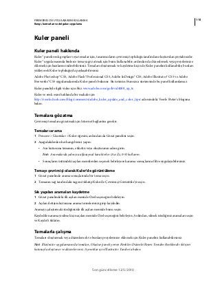 115FIREWORKS CS5 UYGULAMASINI KULLANMA
Rengi, konturları ve dolguları uygulama
Son güncelleme 12/5/2010
Kuler paneli
Kuler paneli hakkında
Kuler™ paneli renk grupları veya temalar için, tasarımcıların çevrimiçi topluluğu tarafından oluşturulan portalınızdır.
Kuler™ uygulamasında binlerce temaya göz atmak için bunu kullanabilir; ardından da düzenlemek veya projelerinize
eklemek için bazılarını indirebilirsiniz. Temaları oluşturmak ve kaydetmek için de Kuler panelini kullanabilir; bunları
yükleyerek Kuler topluluğuyla paylaşabilirsiniz.
Adobe Photoshop® CS5, Adobe Flash® Professional CS5, Adobe InDesign® CS5, Adobe Illustrator® CS5 ve Adobe
Fireworks® CS5 uygulamalarında Kuler paneli bulunur. Bu ürünün Fransızca sürümünde bu panel kullanılamaz.
Kuler paneliyle ilgili video için bkz. www.adobe.com/go/lrvid4088_xp_tr.
Kuler ve renk esini hakkında bir makale için
http://veerle.duoh.com/blog/comments/adobe_kuler_update_and_color_tips/ adresindeki Veerle Pieter's bloguna
bakın.
Temalara gözatma
Çevrimiçi temalara gözatmak için Internet bağlantısı gerekir.
Temaları arama
1 Pencere > Uzantılar > Kuler öğesini, ardından da Gözat panelini seçin.
2 Aşağıdakilerden herhangi birini yapın:
• Ara kutusuna temanın, etiketin veya oluşturanın adını girin.
Not: Aramalarda yalnızca alfasayısal karakterler (Aa-Zz, 0-9) kullanın.
• Sonuçların üstündeki açılan menülerden seçenek belirleyerek arama sonuçlarına filtre uygulayabilirsiniz.
Temayı çevrimiçi olarak Kuler'de görüntüleme
1 Gözat panelinde arama sonuçlarında bir tema seçin.
2 Temanın sağ tarafındaki üçgeni tıklatıp Kuler'de Çevrimiçi Görüntüle'yi seçin.
Sık yapılan aramaları kaydetme
1 Gözat panelindeki ilk açılan menüde Özel seçeneğini belirleyin.
2 Açılan iletişim kutusuna arama terimlerinizi girip kaydedin.
Aramayı çalıştırmak istediğinizde ilk açılan menüde bunu seçin.
Kaydedilen aramayı silmek için açılan menüde Özel seçeneğini belirleyin. Ardından, silmek istediğiniz aramaları seçin
ve Kaydet'i tıklatın.
Temalarla çalışma
Temaları oluşturmak veya düzenlemek ve bunları projelerinize eklemek için Kuler panelini kullanabilirsiniz.
Not: Illustrator uygulamasında temaları, Oluştur paneli yerine Renkleri Düzenle/Resmi Yeniden Renklendir iletişim
kutusuyla oluşturur ve düzenlersiniz. Ayrıntılar için Illustrator Yardım'a bakın.
 