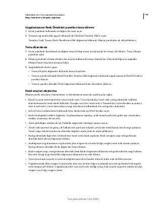 116FIREWORKS CS5 UYGULAMASINI KULLANMA
Rengi, konturları ve dolguları uygulama
Son güncelleme 12/5/2010
Uygulamanızın Renk Örnekleri paneline tema ekleme
1 Gözat panelinde kullanmak istediğiniz bir tema seçin.
2 Temanın sağ tarafındaki üçgeni tıklatıp Renk Örnekleri Paneline Ekle'yi seçin.
Temaları, Seçili Temayı Renk Örneklerine Ekle düğmesini tıklatarak Oluştur panelinden de ekleyebilirsiniz.
Tema düzenleme
1 Gözat panelinde düzenlemek istediğiniz temayı bulup arama sonuçlarında bu temayı çift tıklatın. Tema, Oluştur
panelinde açılır.
2 Oluştur panelinde elinizin altında olan araçları kullanarak temayı düzenleyin. Daha fazla bilgi için aşağıdaki
Oluştur Paneli Araçları konusuna bakın.
3 Aşağıdakilerden birini yapın:
• Temayı Kaydet düğmesini tıklatarak temayı kaydedin.
• Temayı, panelin altındaki Renk Örnekleri Paneline Ekle düğmesini tıklatarak uygulamanıza ait Renk Örnekleri
paneline ekleyin.
• Temayı, panelin altındaki Yükle düğmesini tıklatarak Kuler hizmetine yükleyin.
Panel araçları oluşturma
Oluştur paneli, temaların oluşturulması ve düzenlenmesi amacıyla çeşitli araçlar sağlar.
• Kural Seç açılır menüsünden bir uyum kuralı seçin. Uyum kuralında, temel renk, renk grubundaki renklerin
oluşturulmasında temel olarak kullanılır. Örneğin, mavi bir temel renk ve Tamamlayıcı uyum kuralını seçerseniz,
mavi temel renk ve onun tamamlayıcı rengi olan kırmızı kullanılarak bir renk grubu oluşturulur.
• Serbest form ayarlamalarını kullanarak tema oluşturmak için Özel kuralını seçin.
• Renk tekerleğinde renkleri değiştirin. Ayarlamalarınızı yaptıkça, seçili uyum kuralı renk grubu için oluşturulan
renkleri yönetmeye devam eder.
• Renk parlaklığını ayarlamak için Parlaklık sürgüsünü tekerleğin yanına taşıyın.
• Temel renk işaretini (en geniş, çift halkalı renk işaretçisi) tekerlek çevresinde sürükleyerek temel rengi ayarlayın.
Temel rengi, iletişim kutusunun altındaki sürgüleri ayarlayarak da ayarlayabilirsiniz.
• Renk grubundaki diğer dört renkten birini temel renk olarak ayarlayın. Renk örneğini seçip renk grubunun
altındaki hedef tahtası düğmesini tıklatın.
• Anabilgisayar uygulamasının ön plan/arka plan rengini veya kontur/dolgu rengini temel renk olarak ayarlayın.
Renk grubunun altındaki ilk iki düğmeden birini tıklatın.
• Renk örneğini seçip, renk grubunun altındaki Renk Kaldır düğmesini tıklatarak renk grubundan bir rengi kaldırın.
Boş renk örneği seçip Renk Ekle düğmesini tıklatarak yeni renk ekleyin.
• Yeni uyum kuralı seçerek ve renk tekerleğinde işaretçileri hareket ettirerek farklı renk efektleri deneyin.
• Uygulamanızda etkin rengini (ön plan/arka plan veya kontur/dolgu) ayarlamak için renk grubunda herhangi bir
renk örneğini çift tıklatın. Uygulamada etkin veya seçili renk özelliği yoksa, Kuler paneli uygun bir şekilde ön plan
rengini veya dolgu rengini ayarlar.
 