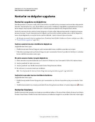 117FIREWORKS CS5 UYGULAMASINI KULLANMA
Rengi, konturları ve dolguları uygulama
Son güncelleme 12/5/2010
Konturlar ve dolguları uygulama
Konturları uygulama ve değiştirme
Mürekkep miktarı, uç boyutu ve şekli, doku, kenar efekti ve açı dahil her fırça nüansının tam kontrolüne sahipsinizdir.
Nesneleri oluşturmadan önce veya oluşturduktan sonra kontur niteliklerine değişiklikler uygulayabilirsiniz. Kurşun
kalem simgesi Araçlar paneli, Özellik denetçisi ve Renk Karıştırıcısındaki Kontur Rengi kutusunu belirtir.
Seçilen bir nesnenin kontur ayarları, kontur kategorisi ve kontur adları belgenin tamamında ve uygulama oturumu
süresince korunur. Geçerli oturumda yeni bir belgede veya Fireworks'ü yeniden açtıktan sonra yeni bir belgede bir
nesne oluşturduğunuzda, son seçilen kontur ayarları kullanılır. Ayarlar oturum boyunca korunur.
Bir bitmap nesnesine bir kontur uygulamak için, Photoshop Canlı Efektler'i kullanın ve Kontur niteliğini seçin. (Bkz.
“Canlı Filtreleri uygulama” sayfa 126.)
Seçilen nesnelerin kontur niteliklerini değiştirme
Aşağıdakilerden birini yapın:
• Özellik denetçisinde Kontur Kategorisi açılır menüsündeki kontur nitelikleri arasından seçim yapın.
• Daha fazla seçenek görmek için Kontur Kategorisi açılır menüsünden Kontur Seçenekleri'ni belirleyin ve ardından
kontur nitelikleri arasından seçim yapın.
Bir çizim aracının kontur rengini değiştirme
1 Bütün nesnelerin seçimini kaldırmak için Control+D (Windows) veya Command+D (Mac OS) tuşlarına basın.
2 Araçlar panelinde bir çizim aracı seçin.
3 Araçlar panelinde veya Özellik denetçisinde Kontur Rengi kutusunu tıklatın.
4 Bir renk seçin ve nesneyi çizmek için sürükleyin.
Not: Yeni oluşturulan bir kontur, Kontur Rengi kutusunda görüntülenen geçerli rengi kabul eder.
Seçilen bir nesneden kontur niteliklerini kaldırma
Aşağıdakilerden birini yapın:
• Özellik denetçisindeki Kontur Kategorisi açılır menüsünden veya Kontur Seçenekleri açılır penceresinden Yok'u
seçin.
• Özellik denetçisindeki veya Araçlar panelindeki Kontur Rengi kutusunu tıklatın ve Saydam düğmesini tıklatın.
Konturları hizalama
Özellik Denetçisi'ndeki konturlar için hizalama seçeneklerini kullanın. (Konturu Ortaya Hizala, Konturu İçeri Hizala,
Konturu Dışarı Hizala. Özellik Denetçisi'nde hizalama için kullanılan simgeler bu seçeneklere daha hızlı erişim sağlar.
 