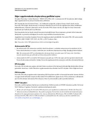 7FIREWORKS CS5 UYGULAMASINI KULLANMA
Fireworks temel bilgiler
Son güncelleme 12/5/2010
Diğer uygulamalarda oluşturulmuş grafikleri açma
Dosyaları Photoshop®, Adobe Illustrator®, WBMP, EPS, JPEG, GIF, ve animasyonlu GIF dosyalarının dahil olduğu
diğer uygulamalarda veya dosya formatlarında açabilirsiniz.
PNG dışında bir dosya formatını Dosya > Aç’ı kullanarak açtığınızda, açtığınız dosyaya dayalı olarak yeni bir
Fireworks PNG belgesi oluşturursunuz. Görüntüyü düzenlemek için Fireworks uygulamasının bütün özelliklerini
kullanabilirsiniz. Ardından çalışmanızı yeni bir Fireworks PNG dosyası olarak ya da diğer bir dosya formatında
kaydetmek için Farklı Kaydet'i seçebilirsiniz.
Bazı durumlarda dosyayı kendi orijinal formatında kaydedebilirsiniz. Bunu yaparsanız, görüntü tek bir katmanda
düzleştirilir ve görüntüye eklediğiniz Fireworks'e özgü özellikleri düzenleyemezsiniz.
Aşağıdaki dosya formatları doğrudan Fireworks uygulamasından kaydedilebilir. Fireworks PNG, GIF, animasyonlu
GIF, JPEG, BMP, WBMP, TIFF, SWF, AI, PSD, ve PICT (yalnızca Mac).
Not: Fireworks, 16 bit TIFF görüntülerini 24 bit renk derinliğinde kaydeder.
Animasyonlu GIF’ler
• Bir animasyonlu GIF'i animasyon sembolü olarak dışa aktarın ve ardından animasyonun tüm öğelerini tek bir
birim olarak düzenleyin ve taşıyın. Sembolün yeni örneklerini oluşturmak için Belge Kitaplığı panelini kullanın.
Not: Bir animasyonlu GIF’i içe aktardığınızda, durum gecikmesi varsayılan ayarı 0,07 saniye olur. Gerekliyse,
orijinal zamanlamayı geri yüklemek için Durumlar panelini kullanın.
• Animasyonlu bir GIF’i, normal bir GIF dosyasını açar gibi açın. GIF’in her öğesi ayrı birer görüntü olarak kendi
Fireworks durumuna yerleştirilir. Grafiği, Fireworks uygulamasında bir animasyon sembolüne dönüştürebilirsiniz.
EPS dosyaları
Fireworks, EPS dosyalarının çoğunu, içlerinde bütün nesnelerin tek bir katmanda birleştirildiği düzleştirilmiş bitmap
görüntüleri olarak açar. Adobe Illustrator uygulamasından dışa aktarılan bazı EPS dosyaları vektör bilgilerini korur.
PSD dosyaları
Fireworks, Photoshop uygulamasında oluşturulmuş PSD dosyalarını açabilir ve hiyerarşik katmanlar, katman efektleri
ve yaygın olarak kullanılan karışım modları dahil, PSD özelliklerinin çoğunu korur. PSD içe aktarmayı özelleştirmek
için Tercihler iletişim kutusundan Photoshop İçe Aktar/Aç sekmesindeki çeşitli seçenekleri kullanın.
WBMP dosyaları
Fireworks, mobil hesaplama cihazları için en iyileştirilmiş 1 bitlik (monokrom) WBMP dosyalarını açabilir. Bu format
WAP (Kablosuz Uygulama Protokolü) sayfalarında kullanmak içindir.
Birden çok seçili dosyayı bir Fireworks PNG dosyasının yeni sayfalarına içe aktarmak için Birden Çok Dosya İçe
Aktarma uzantısını kullanabilirsiniz. Bu yardımcı program, Fireworks'ün önceki sürümlerinde oluşturulan proje
dosyalarını bir araya getirmenize yardımcı olur. Ayrıca, düzleştirilmiş PNG dosyası, PSD, AI, BMP, Freehand, GIF,
animasyonlu GIF, JPEG, PICT ve TIFF formatlarını içe aktarabilirsiniz. Bu uzantıyı şu adresten indirebilirsiniz:
www.adobe.com/go/learn_fw_multiplepages_tr.
 