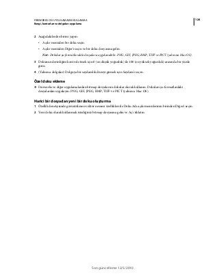 124FIREWORKS CS5 UYGULAMASINI KULLANMA
Rengi, konturları ve dolguları uygulama
Son güncelleme 12/5/2010
2 Aşağıdakilerden birini yapın:
• Açılır menüden bir doku seçin.
• Açılır menüden Diğer'i seçin ve bir doku dosyasına gelin.
Not: Dokular şu formatlardaki dosyalara uygulanabilir: PNG, GIF, JPEG, BMP, TIFF ve PICT (yalnızca Mac OS).
3 Dokunun derinliğini kontrol etmek için 0 (en düşük yoğunluk) ile 100 (en yüksek yoğunluk) arasında bir yüzde
girin.
4 (Yalnızca dolgular) Dolguya bir saydamlık düzeyi girmek için Saydam'ı seçin.
Özel doku ekleme
❖ Fireworks ve diğer uygulamalardan bitmap dosyalarını dokular olarak kullanın. Dokuları şu formatlardaki
dosyalardan uygulayın: PNG, GIF, JPEG, BMP, TIFF ve PICT (yalnızca Mac OS).
Harici bir dosyadan yeni bir doku oluşturma
1 Özellik denetçisinde görüntülenen vektör nesnesi özellikleri ile Doku Adı açılır menülerinin birinden Diğer'i seçin.
2 Yeni doku olarak kullanmak istediğiniz bitmap dosyasına gelin ve Aç'ı tıklatın.
 