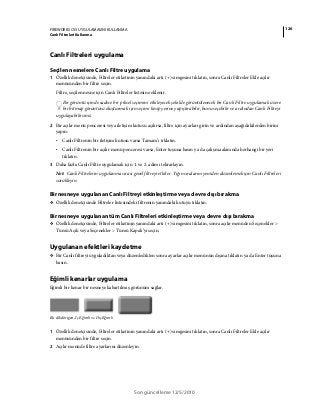 126FIREWORKS CS5 UYGULAMASINI KULLANMA
Canlı Filtreleri Kullanma
Son güncelleme 12/5/2010
Canlı Filtreleri uygulama
Seçilen nesnelere Canlı Filtre uygulama
1 Özellik denetçisinde, Filtreler etiketinin yanındaki artı (+) simgesini tıklatın, sonra Canlı Filtreler Ekle açılır
menüsünden bir filtre seçin.
Filtre, seçilen nesne için Canlı Filtreler listesine eklenir.
Bir görüntü içinde sadece bir piksel seçimini etkileyecek şekilde görüntülenecek bir Canlı Filtre uygulamak üzere
bir bitmap görüntüsü oluşturmak için seçimi kesip yerine yapıştırabilir, bunu seçebilir ve ardından Canlı Filtreyi
uygulayabilirsiniz.
2 Bir açılır menü penceresi veya iletişim kutusu açılırsa, filtre için ayarları girin ve ardından aşağıdakilerden birini
yapın:
• Canlı Filtrenin bir iletişim kutusu varsa Tamam’ı tıklatın.
• Canlı Filtrenin bir açılır menü penceresi varsa, Enter tuşuna basın ya da çalışma alanında herhangi bir yeri
tıklatın.
3 Daha fazla Canlı Filtre uygulamak için 1. ve 2. adımı tekrarlayın.
Not: Canlı Filtrelerin uygulanma sırası genel filtreyi etkiler. Yığın sıralarını yeniden düzenlemek için Canlı Filtreleri
sürükleyin.
Bir nesneye uygulanan Canlı Filtreyi etkinleştirme veya devre dışı bırakma
❖ Özellik denetçisinde Filtreler listesindeki filtrenin yanındaki kutuyu tıklatın.
Bir nesneye uygulanan tüm Canlı Filtreleri etkinleştirme veya devre dışı bırakma
❖ Özellik denetçisinde, Filtreler etiketinin yanındaki artı (+) simgesini tıklatın, sonra açılır menüden Seçenekler >
Tümü Açık veya Seçenekler > Tümü Kapalı’yı seçin.
Uygulanan efektleri kaydetme
❖ Bir Canlı filtreyi uyguladıktan veya düzenledikten sonra ayarlar açılır menünün dışına tıklatın ya da Enter tuşuna
basın.
Eğimli kenarlar uygulama
Eğimli bir kenar bir nesneye kabartılmış görünüm sağlar.
Bir dikdörtgen, İç Eğimli ve Dış Eğimli
1 Özellik denetçisinde, Filtreler etiketinin yanındaki artı (+) simgesini tıklatın, sonra Canlı Filtreler Ekle açılır
menüsünden bir filtre seçin.
2 Açılır menüde filtre ayarlarını düzenleyin.
 