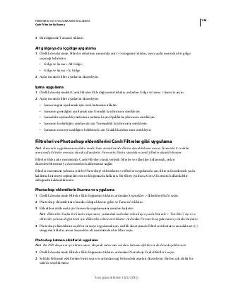 128FIREWORKS CS5 UYGULAMASINI KULLANMA
Canlı Filtreleri Kullanma
Son güncelleme 12/5/2010
3 Bitirdiğinizde Tamam’ı tıklatın.
Alt gölge ya da iç gölge uygulama
1 Özellik denetçisinde, Filtreler etiketinin yanındaki artı (+) simgesini tıklatın, sonra açılır menüden bir gölge
seçeneği belirleyin:
• Gölge ve Işıma > Alt Gölge.
• Gölge ve Işıma > İç Gölge.
2 Açılır menüde filtre ayarlarını düzenleyin.
Işıma uygulama
1 Özellik denetçisindeki Canlı Filtreler Ekle düğmesini tıklatın, ardından Gölge ve Işıma > Işıma’yı seçin.
2 Açılır menüde filtre ayarlarını düzenleyin:
• Işıma rengini ayarlamak için renk kutusunu tıklatın.
• Işımanın genişliğini ayarlamak için Genişlik kaydırıcısını sürükleyin.
• Işımadaki saydamlık yüzdesini ayarlamak için Opaklık kaydırıcısını sürükleyin.
• Işımanın keskinliğini ayarlamak için Yumuşaklık kaydırıcısını sürükleyin.
• Işımanın nesneye uzaklığını belirlemek için Uzaklık kaydırıcısını sürükleyin.
Filtreleri ve Photoshop eklentilerini Canlı Filtreler gibi uygulama
Not: Fireworks uygulamasının daha önceki bazı sürümlerinde Ekstra olarak bilinen menü, Fireworks 8 ve daha
sonrasında Filtreler menüsü olarak adlandırılır. Fireworks Ekstra uzantıları şimdi filtreler olarak biliniyor.
Filtreler Ekle açılır menüsünde Canlı Filtreler olarak yerleşik filtreler ve eklentiler kullanmak, onları
düzenleyebilmenizi ya da nesneden kaldırmanızı sağlar.
Filtreler menüsünü yalnızca Adobe Photoshop® eklentilerini ve filtreleri uygulamak için, filtreyi düzenlemek ya da
kaldırmak istemeyeceğinizden emin olduğunuzda kullanın. Bir filtreyi yalnızca Geri Al komutu kullanılabilir
olduğunda kaldırabilirsiniz.
Photoshop eklentilerini kurma ve uygulama
1 Özellik denetçisinde Filtreler Ekle düğmesini tıklatın, ardından Seçenekler > Eklentileri Bul’u seçin.
2 Photoshop eklentilerinin kurulu olduğu klasöre gelin ve Tamam’ı tıklatın.
3 Eklentileri yüklemek için Fireworks uygulamasını yeniden başlatın.
Not: Eklentileri başka bir klasöre taşırsanız, yukarıdaki adımları tekrarlayın ya da Düzenle > Tercihler’i seçin ve
eklentiler yolunu değiştirmek için Eklentiler sekmesini tıklatın. Ardından Fireworks uygulamasını yeniden başlatın.
4 Photoshop eklentilerini seçili bir nesneye uygulamak için, özellik denetçisinde Filtreler etiketinin yanındaki artı (+)
simgesini tıklatın, sonra Seçenekler alt menüsünden bir filtre seçin.
Photoshop katman efektlerini uygulama
Not: Bir PSD dosyasını içe aktarırsanız, dosyada zaten mevcut olan katman efektlerini de düzenleyebilirsiniz.
1 Özellik denetçisinde Filtreler Ekle düğmesini tıklatın, ardından Photoshop Canlı Efektler’i seçin.
2 Soldaki bölümde efektlerden birini seçin ve ardından sağ bölümdeki ayarları düzenleyin. Birden çok efekti bir
seferde seçebilirsiniz.
 