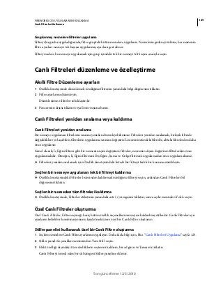 129FIREWORKS CS5 UYGULAMASINI KULLANMA
Canlı Filtreleri Kullanma
Son güncelleme 12/5/2010
Gruplanmış nesnelere filtreler uygulama
Filtreyi bir gruba uyguladığınızda, filtre gruptaki bütün nesnelere uygulanır. Nesnelerin grubu çözülürse, her nesnenin
filtre ayarları nesneye tek başına uygulanmış ayarlara geri döner.
Filtreyi sadece bu nesneye uygulamak için grup içindeki tek bir nesneyi Alt Seçim aracıyla seçin.
Canlı Filtreleri düzenleme ve özelleştirme
Akıllı Filtre Düzenleme ayarları
1 Özellik denetçisinde düzenlemek istediğiniz filtrenin yanındaki bilgi düğmesini tıklatın.
2 Filtre ayarlarını düzenleyin.
Düzenlenemez filtreler soluklaştırılır.
3 Pencerenin dışını tıklatın veya Enter tuşuna basın.
Canlı Filtreleri yeniden sıralama veya kaldırma
Canlı Filtreleri yeniden sıralama
Bir nesneye uygulanan filtrelerin sırasını yeniden düzenleyebilirsiniz. Filtreleri yeniden sıralamak, birleşik filtrede
değişikliklere yol açabilen, filtrelerin uygulanma sırasını değiştirir. Listenin üstündeki filtreler, alttaki filtrelerden daha
önce uygulanır.
Genel olarak, İç Eğim filtresi gibi bir nesnenin içini değiştiren filtreler, nesnenin dışını değiştiren filtrelerden önce
uygulanmalıdır. Örneğin, İç Eğim filtresini Dış Eğim, Işıma ve Gölge filtresini uygulamadan önce uygulamalısınız.
❖ Filtreleri yeniden sıralamak için Özellik denetçisindeki listede bir filtreyi farklı bir konuma sürükleyin.
Seçilen bir nesneye uygulanan tek bir filtreyi kaldırma
❖ Özellik denetçisindeki Filtreler listesinden kaldırmak istediğiniz filtreyi seçin, ardından Canlı Filtreleri Sil
düğmesini tıklatın.
Seçilen bir nesneden tüm filtreleri kaldırma
❖ Özellik denetçisinde, Filtreler etiketinin yanındaki artı (+) simgesini tıklatın, sonra açılır menüden Yok'u seçin.
Özel Canlı Filtreler oluşturma
Özel Canlı Filtreler, Filtre seçeneği hariç bütün özellik seçeneklerinin seçimi kaldırılmış stillerdir. Canlı Filtreler için
ayarların belirli bir kombinasyonunu kaydetmek üzere özel bir Canlı Filtre oluşturun.
Stiller panelini kullanarak özel bir Canlı Filtre oluşturma
1 Seçilen nesnelere Canlı Filtre ayarlarını uygulayın. Daha fazla bilgi için, bkz. “Canlı Filtreleri Uygulama” sayfa 125.
2 Stiller paneli Seçenekler menüsünden Yeni Stil’i seçin.
3 Efekt özelliği dışındaki tüm özelliklerin seçimini kaldırın, bir ad girin ve Tamam’ı tıklatın.
Canlı Filtreyi temsil eden bir stil simgesi Stiller paneline eklenir.
 