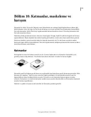 131
Son güncelleme 12/5/2010
Bölüm 10: Katmanlar, maskeleme ve
karışım
Katmanlar bir Adobe® Fireworks® belgesini, resim bileşenlerinin ayrı aydınger kağıdı kaplamalarına çizilmesi gibi,
farklı düzlemlere böler. Bir belge, her biri birçok alt katman veya nesne içerebilen birçok katmandan oluşturulabilir.
Fireworks katmanları Adobe Photoshop® uygulamasındaki katman kümelerine benzer. Photoshop katmanları tekil
Fireworks nesnelerine benzer.
Maskeleme,alttaki görüntünün kısmını örtmenize olanak sağlar. Örneğin, eliptik bir şekli bir fotoğrafın üst kısmına
yapıştırabilirsiniz. Elipsin dışındaki tüm alanlar kırpılmış gibi kaybolur, resmin sadece elips içindeki kısmı görünür.
Karıştırma teknikleri yaratıcı kontrolün başka bir düzeyiyle tanıştırırlar sizi. Üst üste binen nesnelerde renkleri
karıştırarak özgün efektler oluşturabilirsiniz. Fireworks uygulamasında, istediğiniz görünümü elde etmenize yardımcı
olacak birçok karışım modu bulunur.
Katmanlar
Bir belgedeki her nesne bir katman üzerinde yer alır. Çizmeye başlamadan önce katmanları oluşturabilir ya da
gerektikçe katman ekleyebilirsiniz. Tuval bütün katmanların altındadır ve kendisi bir katman değildir.
Katmanlar paneli, bir belgenin geçerli durum veya sayfasındaki tüm katmanların geçerli durumunu görüntüler. Etkin
katmanın adı vurgulanır. Yığınlama sırası nesnenin belgede gözüktüğü ve bir katmandaki nesnelerin nasıl bir
diğerindekilerin üstüne bindiğini belirleyen sıradır. Fireworks en son oluşturulan katmanı yığının en üstüne
yerleştirir. Katmanların ve nesnelerin katmanlar içindeki sırasını yeniden düzenleyebilir ve alt katmanlar oluşturarak
nesneleri bunlara taşıyabilirsiniz.
Maskeler ve opaklık ve karışım modu kontrolleri de Katmanlar panelinde gösterilir.
 