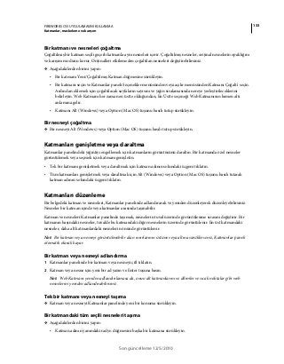 133FIREWORKS CS5 UYGULAMASINI KULLANMA
Katmanlar, maskeleme ve karışım
Son güncelleme 12/5/2010
Bir katmanı ve nesneleri çoğaltma
Çoğaltılmış bir katman seçili geçerli katmanla aynı nesneleri içerir. Çoğaltılmış nesneler, orijinal nesnelerin opaklığını
ve karışım modunu korur. Orijinalleri etkilemeden çoğaltılan nesneleri değiştirebilirsiniz.
❖ Aşağıdakilerden birini yapın:
• Bir katmanı Yeni/Çoğaltılmış Katman düğmesine sürükleyin.
• Bir katmanı seçin ve Katmanlar paneli Seçenekler menüsünden veya açılır menüsünden Katmanı Çoğalt'ı seçin.
Ardından eklemek için çoğaltılacak sayfaların sayısını ve yığın sıralamasında nereye yerleştirileceklerini
belirleyin. Web Katmanı her zaman en üstte olduğundan, En Üstte seçeneği Web Katmanının hemen altı
anlamına gelir.
• Katmanı Alt (Windows) veya Option (Mac OS) tuşunu basılı tutup sürükleyin.
Bir nesneyi çoğaltma
❖ Bir nesneyi Alt (Windows) veya Option (Mac OS) tuşunu basılı tutup sürükleyin.
Katmanları genişletme veya daraltma
Katmanlar panelindeki yığıntıyı engellemek için katmanların görüntüsünü daraltın. Bir katmanda özel nesneler
görüntülemek veya seçmek için katmanı genişletin.
• Tek bir katmanı genişletmek veya daraltmak için katman adının solundaki üçgeni tıklatın.
• Tüm katmanları genişletmek veya daraltmak için Alt (Windows) veya Option (Mac OS) tuşunu basılı tutarak
katman adının solundaki üçgeni tıklatın.
Katmanları düzenleme
Bir belgedeki katman ve nesneleri, Katmanlar panelinde adlandırarak ve yeniden düzenleyerek düzenleyebilirsiniz.
Nesneler bir katman içinde veya katmanlar arasında taşınabilir.
Katman ve nesneleri Katmanlar panelinde taşımak, nesnelerin tuval üzerinde görüntülenme sırasını değiştirir. Bir
katmanın başındaki nesneler, tuvalde bu katmandaki diğer nesnelerin üzerinde görüntülenir. En üst katmandaki
nesneler, daha alt katmanlardaki nesnelerin önünde görüntülenir.
Not: Bir katman veya nesneyi görüntülenebilir alan sınırlarının üstüne veya altına sürüklerseniz, Katmanlar paneli
otomatik olarak kayar.
Bir katman veya nesneyi adlandırma
1 Katmanlar panelinde bir katman veya nesneyi çift tıklatın.
2 Katman veya nesne için yeni bir ad yazın ve Enter tuşuna basın.
Not: Web Katmanı yeniden adlandırılamasa da, onun alt katmanlarını ve dilimler ve sıcak noktalar gibi web
nesnelerini yeniden adlandırabilirsiniz.
Tek bir katmanı veya nesneyi taşıma
❖ Katman veya nesneyi Katmanlar panelinde yeni bir konuma sürükleyin.
Bir katmandaki tüm seçili nesneleri taşıma
❖ Aşağıdakilerden birini yapın:
• Katman adının yanındaki radyo düğmesini başka bir katmana sürükleyin.
 