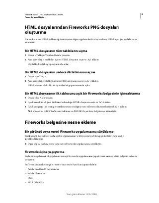 8FIREWORKS CS5 UYGULAMASINI KULLANMA
Fireworks temel bilgiler
Son güncelleme 12/5/2010
HTML dosyalarından Fireworks PNG dosyaları
oluşturma
Fireworks, temel HTML tablosu öğelerini içeren diğer uygulamalarda oluşturulmuş HTML içeriğini açabilir ve içe
aktarabilir.
Bir HTML dosyasının tüm tablolarını açma
1 Dosya > Tabloyu Yeniden Hazırla’yı seçin.
2 Açmak istediğiniz tabloları içeren HTML dosyasını seçin ve Aç’ı tıklatın.
Her tablo, kendi belge penceresinde açılır.
Bir HTML dosyasının sadece ilk tablosunu açma
1 Dosya > Aç'ı seçin.
2 Açmak istediğiniz tabloyu içeren HTML dosyasını seçin ve Aç’ı tıklatın.
HTML dosyasındaki ilk tablo yeni bir belge penceresinde açılır.
Bir HTML dosyasının ilk tablosunu açık bir Fireworks belgesinin içine aktarma
1 Dosya > İçe Aktar’ı seçin.
2 İçe aktarmak istediğiniz tablonun bulunduğu HTML dosyasını seçin ve Aç’ı tıklatın.
3 İçe aktardığınız tablonun görüntülenmesini istediğiniz yere ekleme noktası yerleştirmek için tıklatın.
Not: Fireworks, UTF-8 kodlaması kullanan ve XHTML’de yazılmış belgeleri içe aktarabilir.
Fireworks belgesine nesne ekleme
Bir görüntü veya metni Fireworks uygulamasına sürükleme
Sürüklemeyi destekleyen herhangi bir uygulamadan vektör nesneleri, bitmap görüntüleri veya metin
sürükleyebilirsiniz.
❖ Diğer uygulamadan, nesne veya metni Fireworks uygulamasına sürükleyin.
Fireworks içine yapıştırma
Başka bir uygulamadan kopyalanan nesneyi Fireworks uygulamasına yapıştırmak, nesneyi etkin belgenin ortasına
yerleştirir.
Bu formatlardaki herhangi bir metin veya nesne Pano'dan yapıştırılabilir:
• Adobe FreeHand 7 veya sonrası
• Adobe Illustrator
• PNG
• PICT (Mac OS)
 