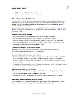 134FIREWORKS CS5 UYGULAMASINI KULLANMA
Katmanlar, maskeleme ve karışım
Son güncelleme 12/5/2010
• Hedef katmanın sağındaki sütunu bir kez tıklatın.
Not: Bir ana katman, kendi alt katmanına sürüklenemez.
Katmanları ve nesneleri koruma
Tek bir nesneyi kilitlemek onu seçilmekten ya da düzenlenmekten korur, bir katmanı kilitlemek katmandaki tüm
nesneleri korur. Asma kilit simgesi kilitli öğeyi belirtir. Tek Katman Düzenleme özelliği, etkin katman ve alt
katmanlar haricinde bütün katmanlardaki nesneleri istenmeyen seçim veya değişikliklerden korur. Nesneleri ve
katmanları saklayarak da koruyabilirsiniz.
Not: Belgeyi dışa aktardığınızda, gizli katman ve nesneler dahil edilmez. Web Katmanı'ndaki nesneler, gizli olsalar da
olmasalar da, her zaman dışa aktarılabilirler. Dışa Aktarma hakkında daha fazla bilgi için, bkz. “Çalışma alanından
dışa aktarma” sayfa 243.
Nesneleri ve katmanları kilitleme
• Bir nesneyi kilitlemek için nesne adının hemen solunda yer alan sütundaki kareyi tıklatın.
• Bir katmanı kilitlemek için katman adının hemen solunda yer alan sütundaki kareyi tıklatın.
• Birden çok katmanı kilitlemek için Katmanlar panelindeki Kilitleme sütunu boyunca işaretçiyi sürükleyin.
• Tüm katmanları kilitlemek veya kilitlerini açmak için, Katmanlar paneli seçenekler menüsünden veya açılır
menüsünden Tümünü Kilitle ya da Tümünün Kilidini Aç'ı seçin.
Tek Katman Düzenleme'yi açma veya kapatma
❖ Katmanlar paneli Seçenekler menüsünden veya açılır menüsünden Tek Katman Düzenle’yi seçin.
Bir onay işareti Tek Katman Düzenleme'nin etkin olduğunu belirtir.
Nesneleri ve katmanları gösterme veya gizleme
• Bir katmandaki katmanı ya da nesneyi göstermek veya gizlemek için, katman ya da nesne adının en solunda yer
alan sütundaki kareyi tıklatın. Göz simgesi bir katmanın veya nesnenin görülebilir olduğunu belirtir.
• Birden çok katmanı ya da nesneyi göstermek veya gizlemek için Katmanlar panelindeki Göz sütunu boyunca
işaretçiyi sürükleyin.
• Tüm katmanları ya da nesneleri göstermek veya gizlemek için, Katmanlar paneli seçenekler menüsünden veya açılır
menüsünden Tümünü Göster ya da Tümünü Gizle'yi seçin.
Diğer katmanları gizleme veya kilitleme
Bir logo veya simgenin hassas düzenlemesi için geçerli olan dışındaki tüm katmanları gizleyin veya kilitleyin.
1 Üzerinde çalışmak istediğiniz katmanı Katmanlar panelinden seçin.
2 Komutlar > Belge > Diğer Katmanları Gizle'yi veya Komutlar > Belge > Diğer Katmanları Kilitle'yi seçin.
Katmanlar panelinde nesneleri birleştirme
Yığıntıyı hafifletmek için Katmanlar panelindeki nesneleri birleştirebilirsiniz. Birleştirilecek nesne ve bitmap’ler,
Katmanlar panelinde bitişik olmak veya aynı katman üzerinde yer almak zorunda değildir.
 