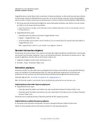 135FIREWORKS CS5 UYGULAMASINI KULLANMA
Katmanlar, maskeleme ve karışım
Son güncelleme 12/5/2010
Aşağıda birleştirme, seçilen bütün vektör nesnelerinin ve bitmap nesnelerinin, en altta seçilen nesnenin hemen altında
yer alan bitmap nesnesinde düzleştirilmesine neden olur. Sonuç tek bir bitmap nesnesidir. Bir kez birleştirildiğinde
vektör nesneleri ve bitmap nesneleri ayrı ayrı düzenlenemez ve vektör nesnelerinin düzenlenebilirlik özelliği kaybolur.
1 Bir bitmap nesnesiyle birleştirmek istediğiniz bir nesneyi Katmanlar panelinden seçin. Birden çok nesne seçmek
için Shift ya da Ctrl tuşunu basılı tutup tıklatın.
Seçilen bir katmanın içeriğini, seçilen katmanın hemen altındaki katmanda en üstte yer alan bitmap nesnesine
birleştirebilirsiniz.
2 Aşağıdakilerden birini yapın:
• Katmanlar paneli Seçenekler menüsünden Aşağıda Birleştir’i seçin.
• Değiştir > Aşağıda Birleştir’i seçin.
• Tuval üzerindeki seçili nesneleri Control (Windows) veya Command (Mac OS) tuşunu basılı tutup tıklatın ve
Aşağıda Birleştir'i seçin.
Not: Aşağıda Birleştir dilimleri, sıcak noktaları veya düğmeleri etkilemez.
Nesneleri katmanlara dağıtma
Bir katmanda çok sayıda nesneniz varsa, nesneleri yeni katmanlara dağıtarak yığılmayı önleyebilirsiniz. Ana katmanla
aynı düzeyde yeni katmanlar oluşturulur. Ayrıca, yeni oluşturulan katmanlar, katmanların hiyerarşisini korur. Yığın
nesnelerin dağıtılması nesneleri daha iyi yönetmenize yardımcı olur.
1 Dağıtmak istediğiniz nesnelere sahip olan katmanı seçin.
2 Komutlar > Belge > Katmanlara Dağıt'ı seçin.
Katmanları paylaşma
Bir katmanı sayfalar veya durumlar boyunca paylaştığınızda, bir katman üzerindeki bir nesneyi güncelleyebilirsiniz;
nesne, tüm sayfalarda ve durumlarda güncellenir. Bu, arka plan öğeleri gibi nesnelerin bir web sitesinin tüm
sayfalarında veya bir animasyonun tüm durumlarında görüntülenmesini istediğinizde katmanları paylaşın.
Daha fazla bilgi için, bkz. www.adobe.com/go/learn_fw_usingpagesstates_tr
Not: Alt katmanlar sayfalar veya durumlar boyunca paylaşılamaz; paylaşmak için ana katmanı seçin.
Seçilen katmanı durumlar boyunca paylaşma
❖ Aşağıdakilerden birini yapın:
• Katmanlar paneli Seçenekler menüsünden veya açılır menüsünden Katmanı Durumlara Paylaş'ı seçin.
• Katmanlar paneli Seçenekler menüsünden veya açılır menüsünden Yeni Katman'ı seçin ve Katmanı Durumlar
Boyunca Paylaş'ı seçin.
Durumlar boyunca paylaşılan katman, Katmanlar panelinde bir film simgesiyle görünür.
Seçilen katmanı sayfalar boyunca paylaşma
❖ Katmanlar paneli Seçenekler menüsünden veya açılır menüsünden Katmanı Sayfalara Paylaş'ı seçin.
Sayfalar boyunca paylaşılan katman, Katmanlar panelinde bir sayfa simgesiyle görünür.
 