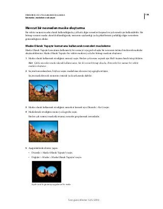 138FIREWORKS CS5 UYGULAMASINI KULLANMA
Katmanlar, maskeleme ve karışım
Son güncelleme 12/5/2010
Mevcut bir nesneden maske oluşturma
Bir vektör nesnesi maske olarak kullanıldığında, yol hattı diğer nesneleri kırpmak veya kesmek için kullanılabilir. Bir
bitmap nesnesi maske olarak kullanıldığında, nesnenin saydamlığı ya da piksellerinin parlaklığı diğer nesnelerin
görünürlüğünü etkiler.
Maske Olarak Yapıştır komutunu kullanarak nesneleri maskeleme
Maske Olarak Yapıştır komutunu kullanarak, bir nesneyi veya grubu başka bir nesnenin üstüne bindirerek maskeler
oluşturabilirsiniz. Maske Olarak Yapıştır bir vektör maskesi ya da bir bitmap maskesi oluşturur.
1 Maske olarak kullanmak istediğiniz nesneyi seçin. Birden çok nesne seçmek için Shift tuşunu basılı tutup tıklatın.
Not: Çoklu nesneleri maske olarak kullanırsanız, her iki nesne bitmap olsa da, Fireworks her zaman bir vektör
maskesi oluşturur.
2 Seçimi konumlandırın, böylece seçim maskelenecek nesne veya grupla örtüşür.
Seçim maskelenecek nesnenin önünde ya da arkasında olabilir.
3 Maske olarak kullanmak istediğiniz nesneleri kesmek için Düzenle > Kes’i seçin.
4 Maskelemek istediğiniz nesne ya da grubu seçin.
Birden çok nesneyi maskeliyorsanız, nesneler gruplanmak zorundadır.
5 Aşağıdakilerden birini yapın:
• Düzenle > Maske Olarak Yapıştır’ı seçin.
• Değiştir > Maske > Maske Olarak Yapıştır’ı seçin.
Siyah tuval ile görüntüye uygulanan bir maske
 