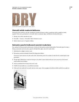 140FIREWORKS CS5 UYGULAMASINI KULLANMA
Katmanlar, maskeleme ve karışım
Son güncelleme 12/5/2010
Yol anahattı kullanılarak uygulanan bir metin maskesi
Otomatik vektör maskesini kullanma
Otomatik vektör maskesi, önceden tanımlanan desenleri bitmap ve vektör nesnelerine vektör maskeleri olarak
uygular. Daha sonra, görünümü ve otomatik vektör maskesinin diğer özelliklerini düzenleyebilirsiniz.
1 Bitmap veya vektör nesnelerini seçin.
2 Komutlar > Yaratıcı > Otomatik Vektör Maskesi'ni seçin.
3 Maske türünü seçin ve Uygula'yı tıklatın.
Katmanlar panelini kullanarak nesneleri maskeleme
Boş, saydam bir bitmap maskesi eklemenin en hızlı yolu Katmanlar panelini kullanmaktır. Katmanlar paneli nesneye,
bitmap araçlarıyla üzerinde çizim yaparak özelleştirebileceğiniz, beyaz bir maske ekler.
1 Maskelemek istediğiniz nesneyi seçin.
2 Katmanlar panelinin altındaki Maske Ekle düğmesini tıklatın.
Fireworks, seçilen nesneye boş bir maske ekler. Katmanlar paneli, boş maskeyi temsil eden bir maske küçük resmi
görüntüler.
3 (İsteğe bağlı) Maskelenen nesne bir bitmap ise, bir piksel seçimi oluşturmak için seçim çerçevesi ya da kement
araçlarından birini kullanın.
4 Araçlar panelinden bir bitmap resim aracı seçin.
5 Özellik denetçisindeki araç seçeneklerini ayarlayın.
6 Hala seçili olan maskeyle, boş maske üzerine çizim yapın. Çizim yaptığınız alanlarda, alttaki maskeli nesne gizlenir.
Maske uygulanmış görüntü
 