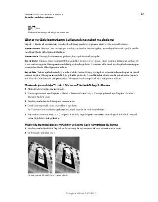 141FIREWORKS CS5 UYGULAMASINI KULLANMA
Katmanlar, maskeleme ve karışım
Son güncelleme 12/5/2010
Maskenin Katmanlar panelinde görüntülenen hali
Göster ve Gizle komutlarını kullanarak nesneleri maskeleme
Değiştir > Maske alt menüsünde, nesnelere boş bitmap maskeleri uygulamak için birçok seçenek bulunur:
Tümünü Göster Nesneye, tüm nesneyi gösteren boş, saydam bir maske uygular. Aynı etkiyi elde etmek için Katmanlar
panelinde Maske Ekle düğmesini tıklatın.
Tümünü Gizle Nesneye, bütün nesneyi gizleyen, boş, opak bir maske uygular.
Seçimi Göster Yalnızca piksel seçimleriyle kullanılabilir. Seçimi Göster, geçerli piksel seçimini kullanarak saydam bir
piksel maskesi uygular. Bitmap nesnesindeki diğer pikseller gizlenir. Aynı etkiyi elde etmek için bir piksel seçimi yapın
ve ardından Maske Ekle düğmesini tıklatın.
Seçimi Gizle Yalnızca piksel seçimleriyle kullanılabilir. Seçimi Gizle, geçerli piksel seçimini kullanarak opak bir piksel
maskesi uygular. Bitmap nesnesindeki diğer pikseller gösterilir. Aynı etkiyi elde etmek için bir piksel seçimi yapın ve
ardından Alt (Windows) veya Option (Mac OS) tuşunu basılı tutup Maske Ekle düğmesini tıklatın.
Maske oluşturmak için Tümünü Göster ve Tümünü Gizle'yi kullanma
1 Maskelemek istediğiniz nesneyi seçin.
2 Nesneyi göstermek için Değiştir > Maske > Tümünü Göster'i seçin. Nesneyi gizlemek için Değiştir > Maske >
Tümünü Gizle'yi seçin.
3 Araçlar panelinden bir bitmap resim aracı seçin.
4 Özellik denetçisindeki araç seçeneklerini ayarlayın.
Bir Tümünü Gizle maskesi uyguladıysanız, siyah dışında bir renk seçmelisiniz.
5 Boş maske üzerine çizim yapın. Çizdiğiniz alanlarda, uyguladığınız maskenin türüne bağlı olarak alttaki maskeli
nesne ya gizlenir ya da gösterilir.
Maske oluşturmak için Seçimi Göster ve Seçimi Gizle komutlarını kullanma
1 Araçlar panelinden Sihirli Değnek ya da herhangi bir seçim çerçevesi veya kement aracını seçin.
2 Bir bitmap’te pikseller seçin.
Orijinal görüntü; Sihirli Değnek’le seçilen pikseller
 