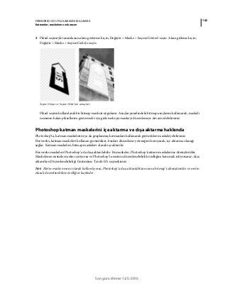 142FIREWORKS CS5 UYGULAMASINI KULLANMA
Katmanlar, maskeleme ve karışım
Son güncelleme 12/5/2010
3 Piksel seçimiyle tanımlanan alanı göstermek için, Değiştir > Maske > Seçimi Göster'i seçin. Alanı gizlemek için,
Değiştir > Maske > Seçimi Gizle'yi seçin.
Seçimi Göster ve Seçimi Gizle’nin sonuçları
Piksel seçimi kullanılarak bir bitmap maskesi uygulanır. Araçlar panelindeki bitmap araçlarını kullanarak, maskeli
nesnenin kalan piksellerini göstermek veya gizlemek için maskeyi düzenlemeye devam edebilirsiniz.
Photoshop katman maskelerini içe aktarma ve dışa aktarma hakkında
Photoshop’ta, katman maskelerini ya da gruplanmış katmanları kullanarak görüntüleri maskeleyebilirsiniz.
Fireworks, katman maskeleri kullanan görüntüleri, bunları düzenleme yeteneğini koruyarak, içe aktarma olanağı
sağlar. Katman maskeleri, bitmap maskeleri olarak içe aktarılır.
Fireworks maskeleri Photoshop’a da dışa aktarılabilir. Bu maskeler, Photoshop katman maskelerine dönüştürülür.
Maskelenen nesneler metin içeriyorsa ve Photoshop’ta metnin düzenlenebilirlik özelliğini korumak istiyorsanız, dışa
aktarırken Düzenlenebilirliği Görünüme Tercih Et’i seçmelisiniz.
Not: Metin maske nesnesi olarak kullanılıyorsa, Photoshop’a dışa aktarıldıktan sonra bitmap’e dönüştürülür ve metin
olarak düzenlenebilme özelliğini kaybeder.
 