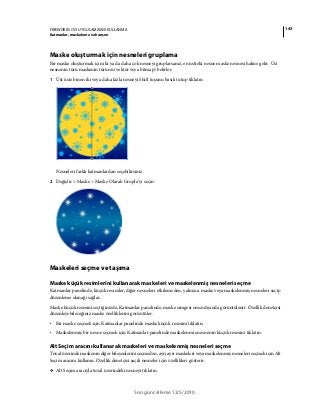 143FIREWORKS CS5 UYGULAMASINI KULLANMA
Katmanlar, maskeleme ve karışım
Son güncelleme 12/5/2010
Maske oluşturmak için nesneleri gruplama
Bir maske oluşturmak için iki ya da daha çok nesneyi gruplarsanız, en üstteki nesne maske nesnesi haline gelir. Üst
nesnenin türü maskenin türünü (vektör veya bitmap) belirler.
1 Üst üste binen iki veya daha fazla nesneyi Shift tuşunu basılı tutup tıklatın.
Nesneleri farklı katmanlardan seçebilirsiniz.
2 Değiştir > Maske > Maske Olarak Grupla’yı seçin.
Maskeleri seçme ve taşıma
Maske küçük resimlerini kullanarak maskeleri ve maskelenmiş nesneleri seçme
Katmanlar panelinde, küçük resimler, diğer nesneleri etkilemeden, yalnızca maske veya maskelenmiş nesneleri seçip
düzenleme olanağı sağlar.
Maske küçük resmini seçtiğinizde, Katmanlar panelinde, maske simgesi onun dışında görüntülenir. Özellik denetçisi
düzenleyebileceğiniz maske özelliklerini görüntüler.
• Bir maske seçmek için Katmanlar panelinde maske küçük resmini tıklatın.
• Maskelenmiş bir nesne seçmek için Katmanlar panelinde maskelenmiş nesnenin küçük resmini tıklatın.
Alt Seçim aracını kullanarak maskeleri ve maskelenmiş nesneleri seçme
Tuval üzerinde maskenin diğer bileşenlerini seçmeden, ayrı ayrı maskeleri veya maskelenmiş nesneleri seçmek için Alt
Seçim aracını kullanın. Özellik denetçisi seçili nesneler için özellikleri gösterir.
❖ Alt Seçim aracıyla tuval üzerindeki nesneyi tıklatın.
 