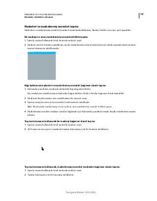 144FIREWORKS CS5 UYGULAMASINI KULLANMA
Katmanlar, maskeleme ve karışım
Son güncelleme 12/5/2010
Maskeleri ve maskelenmiş nesneleri taşıma
Maskeleri ve maskelenmiş nesneleri yeniden konumlandırabilirsiniz. Bunlar, birlikte veya ayrı ayrı taşınabilir.
Bir maskeyi ve onun maskelenmiş nesnesini birlikte taşıma
1 İşaretçi aracını kullanarak tuval üzerinde maskeyi seçin.
2 Maskeyi yeni bir konuma sürükleyin, ancak maskelenmiş nesneyi maskeden ayrı olarak taşımak istemiyorsanız
taşıma tutamacını sürüklemeyin.
Bağı kaldırarak maskeleri ve maskelenmiş nesneleri bağımsız olarak taşıma
1 Katmanlar panelinde, maskenin üstündeki bağ simgesini tıklatın.
Bu, maskelerin maskelenmiş nesnelerden bağını kaldırır, böylece bunlar bağımsız olarak taşınabilir.
2 Maskenin küçük resmini veya maskelenmiş bir nesneyi seçin.
3 İşaretçi aracıyla nesne ya da nesneleri tuval üzerinde sürükleyin.
Not: Birden fazla maskelenmiş nesne seçilirse, tüm maskelenmiş nesneler birlikte taşınır.
4 Maskelenmiş nesneleri maskeye yeniden bağlamak için Katmanlar panelinde maske küçük resimlerinin arasını
tıklatın.
Taşıma tutamacını kullanarak bir maskeyi bağımsız olarak taşıma
1 İşaretçi aracını kullanarak tuval üzerinde maskeyi seçin.
2 Alt Seçim aracını seçin ve maskenin taşıma tutamacını yeni bir konuma sürükleyin.
Taşıma tutamacını kullanarak, maskelenmiş nesneleri maskeden bağımsız olarak taşıma
1 İşaretçi aracını kullanarak tuval üzerinde maskeyi seçin.
2 Taşıma tutamacını yeni bir konuma sürükleyin.
 