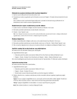 146FIREWORKS CS5 UYGULAMASINI KULLANMA
Katmanlar, maskeleme ve karışım
Son güncelleme 12/5/2010
Dönüştürme araçlarını kullanarak bir maskeyi değiştirme
1 İşaretçi aracını kullanarak tuval üzerinde maskeyi seçin.
2 Dönüştürmeyi maskeye uygulamak için bir dönüştürme aracı ya da Değiştir > Dönüştür alt menüsünden bir komut
kullanın.
Önce maskenin maske nesnelerinden bağını kaldırarak ve ardından da dönüştürmeyi gerçekleştirerek, bir
dönüştürmeyi sadece maske nesnesine uygulayabilirsiniz.
Maskelenmiş bir seçime maskelenmiş nesneler ekleme
1 Seçilen nesneyi veya eklemek istediğiniz nesneleri kesmek için Düzenle > Kes’i seçin.
2 Katmanlar panelinde maskelenmiş nesnenin küçük resmini seçin.
3 Düzenle > İçine Yapıştır’ı seçin.
Not: İçine Yapıştır komutunu veya mevcut bir maskeyi kullanmak, orijinal maske kontur ve dolgusu kullanılarak
uygulanmazsa, maske nesnesinin kontur ve dolgusunu göstermeyecektir.
Maskeyi değiştirme
1 Maske olarak kullanmak istediğiniz seçili nesne ya da nesneleri kesmek için Düzenle > Kes’i seçin.
2 Katmanlar panelinde maskelenmiş nesnenin küçük resmini seçin ve Düzenle > Maske Olarak Yapıştır’ı seçin.
3 Mevcut maskeyi değiştirmek mi yoksa mevcut maskeye eklemek mi istediğiniz sorulduğunda Değiştir’i seçin.
Seçili bir maskeyi devre dışı bırakma veya etkinleştirme
Bir maskeyi devre dışı bırakmak maskeyi geçici olarak gizler.
❖ Aşağıdakilerden birini yapın:
• Katmanlar paneli Seçenekler menüsünden Maskeyi Devre Dışı Bırak veya Maskeyi Etkinleştir'i seçin.
• Değiştir > Maske > Maskeyi Devre Dışı Bırak ya da Değiştir > Maske > Maskeyi Etkinleştir’i seçin.
Devre dışı bırakıldığında maske küçük resmi üzerinde kırmızı bir X görüntülenir. X’i tıklatmak maskeyi etkinleştirir.
Seçilen bir maskeyi silme
Bir maskeyi silmek maskeyi kalıcı olarak kaldırır.
1 Aşağıdakilerden birini yapın:
• Katmanlar paneli Seçenekler menüsünden Maskeyi Sil'i seçin.
• Değiştir > Maske > Maskeyi Sil’i seçin.
• Maske küçük resmini, Katmanlar panelindeki çöp tenekesi simgesine sürükleyin.
2 Maskeyi silmeden önce, maskenin maskelenmiş nesneler üzerindeki etkisinin uygulanıp uygulanmayacağını
belirleyin:
Uygula Nesneye yaptığınız değişiklikleri korur, ancak maske artık düzenlenebilir nitelikte değildir. Maskelenen
nesne bir vektör nesnesiyse, maske ve vektör nesnesi tek bir bitmap görüntüsüne dönüştürülür.
Yoksay Yaptığınız değişiklikleri ortadan kaldırır ve nesneyi orijinal biçimine geri getirir.
İptal Silme işlemini durdurur ve maskeyi olduğu gibi bırakır.
 