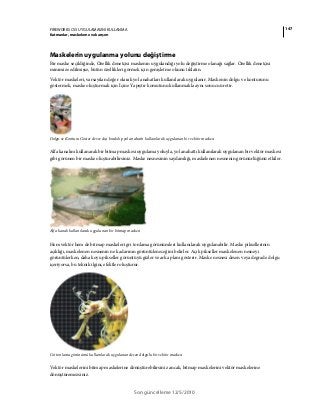 147FIREWORKS CS5 UYGULAMASINI KULLANMA
Katmanlar, maskeleme ve karışım
Son güncelleme 12/5/2010
Maskelerin uygulanma yolunu değiştirme
Bir maske seçildiğinde, Özellik denetçisi maskenin uygulandığı yolu değiştirme olanağı sağlar. Özellik denetçisi
minimize edilmişse, bütün özellikleri görmek için genişletme okunu tıklatın.
Vektör maskeleri, varsayılan değer olarak yol anahatları kullanılarak uygulanır. Maskenin dolgu ve konturunu
göstermek, maske oluşturmak için İçine Yapıştır komutunu kullanmakla aynı sonucu üretir.
Dolgu ve Konturu Göster devre dışı bırakılıp yol anahattı kullanılarak uygulanan bir vektör maskesi
Alfa kanalını kullanarak bir bitmap maskesi uygulama yoluyla, yol anahattı kullanılarak uygulanan bir vektör maskesi
gibi görünen bir maske oluşturabilirsiniz. Maske nesnesinin saydamlığı, maskelenen nesnenin görünürlüğünü etkiler.
Alfa kanalı kullanılarak uygulanan bir bitmap maskesi
Hem vektör hem de bitmap maskeleri gri tonlama görünümleri kullanılarak uygulanabilir. Maske piksellerinin
açıklığı, maskelenen nesnenin ne kadarının görüntüleneceğini belirler. Açık pikseller maskelenen nesneyi
görüntülerken, daha koyu pikseller görüntüyü gizler ve arka planı gösterir. Maske nesnesi desen veya degrade dolgu
içeriyorsa, bu teknik ilginç efektler oluşturur.
Gri tonlama görünümü kullanılarak uygulanan desen dolgulu bir vektör maskesi
Vektör maskelerini bitmap maskelerine dönüştürebilirsiniz ancak, bitmap maskelerini vektör maskelerine
dönüştüremezsiniz.
 